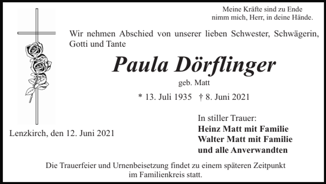 <p>Meine Kräfte sind zu Ende<br />nimm mich, Herr, in deine Hände.</p><p>Wir nehmen Abschied von unserer lieben Schwester, Schwägerin,<br />Gotti und Tante</p><p>Paula Dörflinger<br />geb. Matt</p><p>* 13. Juli 1935 † 8. Juni 2021</p><p>Lenzkirch, den 12. Juni 2021</p><p>In stiller Trauer:<br />Heinz Matt mit Familie<br />Walter Matt mit Familie<br />und alle Anverwandten</p><p>Die Trauerfeier und Urnenbeisetzung findet zu einem späteren Zeitpunkt<br />im Familienkreis statt.</p>