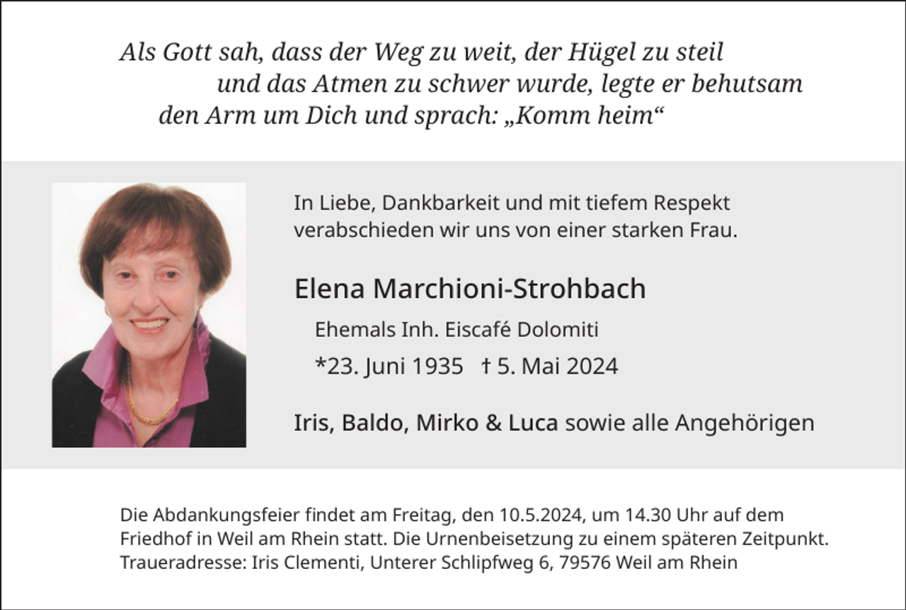 <p>Als Gott sah, dass der Weg zu weit, der Hügel zu steil<br />und das Atmen zu schwer wurde, legte er behutsam<br />den Arm um Dich und sprach: „Komm heim“</p><p>In Liebe, Dankbarkeit und mit tiefem Respekt<br />verabschieden wir uns von einer starken Frau.</p><p>Elena Marchioni-Strohbach<br />Ehemals Inh. Eiscafé Dolomiti</p><p>*23. Juni 1935 ϯ 5. Mai 2024<br />Iris, Baldo, Mirko &amp; Luca sowie alle Angehörigen</p><p>Die Abdankungsfeier findet am Freitag, den 10.5.2024, um 14.30 Uhr auf dem<br />Friedhof in Weil am Rhein statt. Die Urnenbeisetzung zu einem späteren Zeitpunkt.<br />Traueradresse: Iris Clementi, Unterer Schlipfweg 6, 79576 Weil am Rhein</p>
