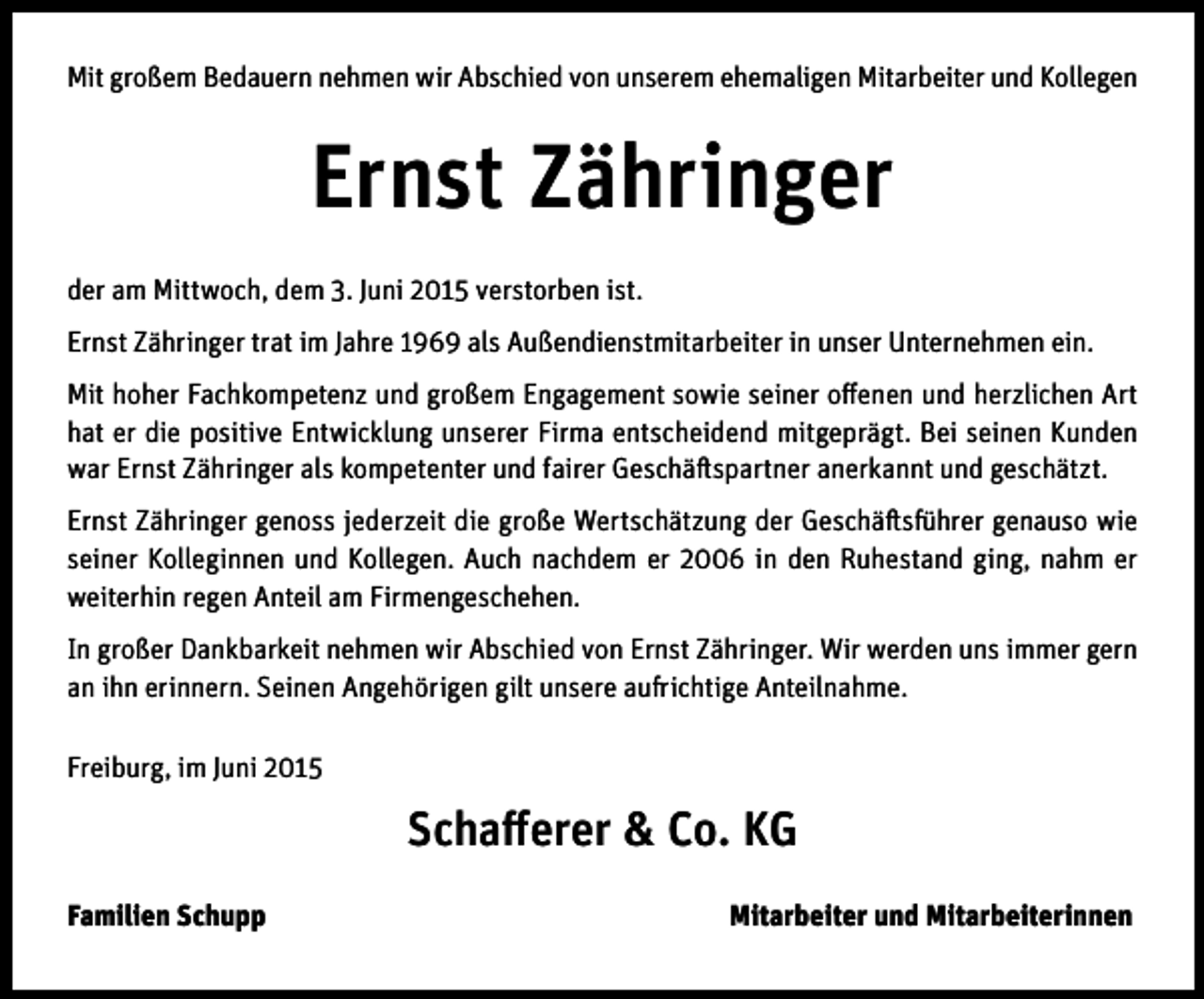 <p>Mit großem Bedauern nehmen wir Abschied von unserem ehemaligen Mitarbeiter und Kollegen</p><p>Ernst Zähringer<br />der am Mittwoch, dem 3. Juni 2015 verstorben ist.<br />Ernst Zähringer trat im Jahre 1969 als Außendienstmitarbeiter in unser Unternehmen ein.<br />Mit hoher Fachkompetenz und großem Engagement sowie seiner offenen und herzlichen Art<br />hat er die positive Entwicklung unserer Firma entscheidend mitgeprägt. Bei seinen Kunden<br />war Ernst Zähringer als kompetenter und fairer Geschäftspartner anerkannt und geschätzt.<br />Ernst Zähringer genoss jederzeit die große Wertschätzung der Geschäftsführer genauso wie<br />seiner Kolleginnen und Kollegen. Auch nachdem er 2006 in den Ruhestand ging, nahm er<br />weiterhin regen Anteil am Firmengeschehen.<br />In großer Dankbarkeit nehmen wir Abschied von Ernst Zähringer. Wir werden uns immer gern<br />an ihn erinnern. Seinen Angehörigen gilt unsere aufrichtige Anteilnahme.<br />Freiburg, im Juni 2015</p><p>Schafferer &amp; Co. KG<br />Familien Schupp</p><p>Mitarbeiter und Mitarbeiterinnen</p>