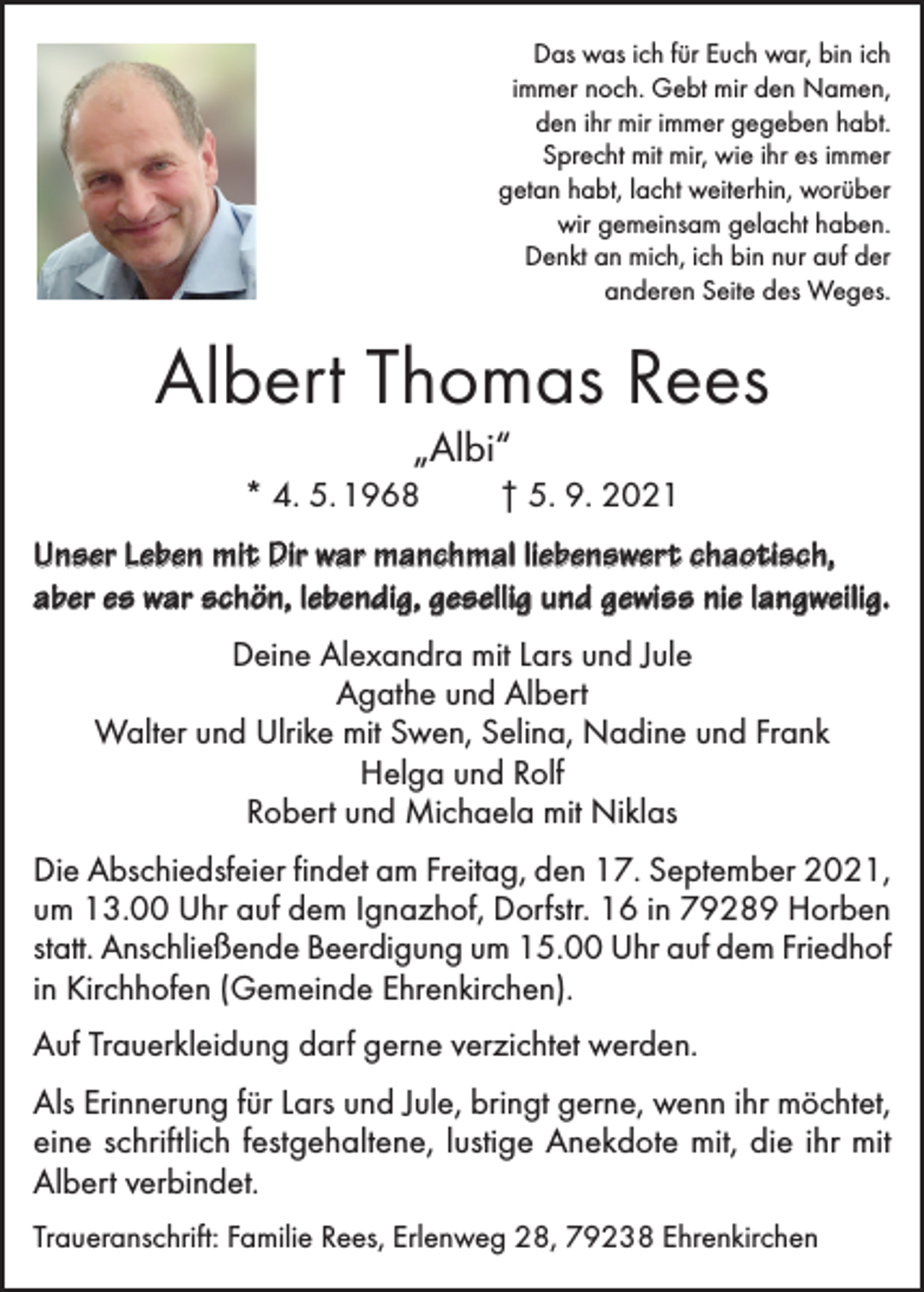 <p>Das was ich für Euch war, bin ich<br />immer noch. Gebt mir den Namen,<br />den ihr mir immer gegeben habt.<br />Sprecht mit mir, wie ihr es immer<br />getan habt, lacht weiterhin, worüber<br />wir gemeinsam gelacht haben.<br />Denkt an mich, ich bin nur auf der<br />anderen Seite des Weges.</p><p>Albert Thomas Rees<br />„Albi“</p><p>* 4. 5. 1968</p><p>† 5. 9. 2021</p><p>Unser Leben mit Dir war manchmal liebenswert chaotisch,<br />aber es war schön, lebendig, gesellig und gewiss nie langweilig.<br />Deine Alexandra mit Lars und Jule<br />Agathe und Albert<br />Walter und Ulrike mit Swen, Selina, Nadine und Frank<br />Helga und Rolf<br />Robert und Michaela mit Niklas<br />Die Abschiedsfeier findet am Freitag, den 17. September 2021,<br />um 13.00 Uhr auf dem Ignazhof, Dorfstr. 16 in 79289 Horben<br />statt. Anschließende Beerdigung um 15.00 Uhr auf dem Friedhof<br />in Kirchhofen (Gemeinde Ehrenkirchen).<br />Auf Trauerkleidung darf gerne verzichtet werden.<br />Als Erinnerung für Lars und Jule, bringt gerne, wenn ihr möchtet,<br />eine schriftlich festgehaltene, lustige Anekdote mit, die ihr mit<br />Albert verbindet.<br />Traueranschrift: Familie Rees, Erlenweg 28, 79238 Ehrenkirchen</p>