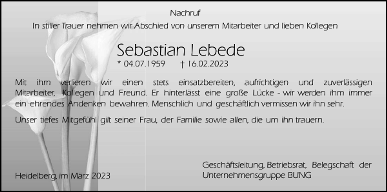 <p>Nachruf<br />In stiller Trauer nehmen wir Abschied von unserem Mitarbeiter und lieben Kollegen</p><p>Sebastian Lebede<br />* 04.07.1959</p><p>† 16.02.2023</p><p>Mit ihm verlieren wir einen stets einsatzbereiten, aufrichtigen und zuverlässigen<br />Mitarbeiter, Kollegen und Freund. Er hinterlässt eine große Lücke - wir werden ihm immer<br />ein ehrendes Andenken bewahren. Menschlich und geschäftlich vermissen wir ihn sehr.<br />Unser tiefes Mitgefühl gilt seiner Frau, der Familie sowie allen, die um ihn trauern.</p><p>Heidelberg, im März 2023</p><p>Geschäftsleitung, Betriebsrat, Belegschaft der<br />Unternehmensgruppe BUNG</p>