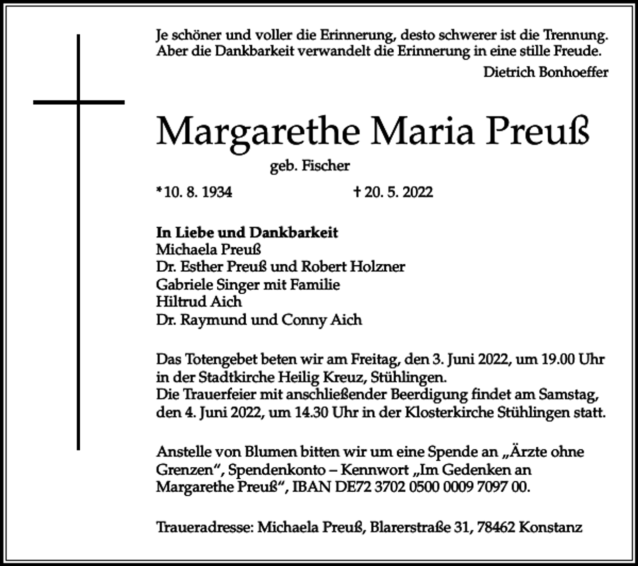 <p>Je schöner und voller die Erinnerung, desto schwerer ist die Trennung.<br />Aber die Dankbarkeit verwandelt die Erinnerung in eine stille Freude.</p><p>Dietrich Bonhoeffer</p><p>Margarethe Maria Preuß<br />geb. Fischer<br />*<br />10. 8. 1934 † 20. 5. 2022<br />In Liebe und Dankbarkeit<br />Michaela Preuß<br />Dr. Esther Preuß und Robert Holzner<br />Gabriele Singer mit Familie<br />Hiltrud Aich<br />Dr. Raymund und Conny Aich<br />Das Totengebet beten wir am Freitag, den 3. Juni 2022, um 19.00 Uhr<br />in der Stadtkirche Heilig Kreuz, Stühlingen.<br />Die Trauerfeier mit anschließender Beerdigung findet am Samstag,<br />den 4. Juni 2022, um 14.30 Uhr in der Klosterkirche Stühlingen statt.<br />Anstelle von Blumen bitten wir um eine Spende an „Ärzte ohne<br />Grenzen“, Spendenkonto – Kennwort „Im Gedenken an<br />Margarethe Preuß“, IBAN DE72 3702 0509 7097 00.<br />Traueradresse: Michaela Preuß, Blarerstraße 31, 78462 Konstanz</p>