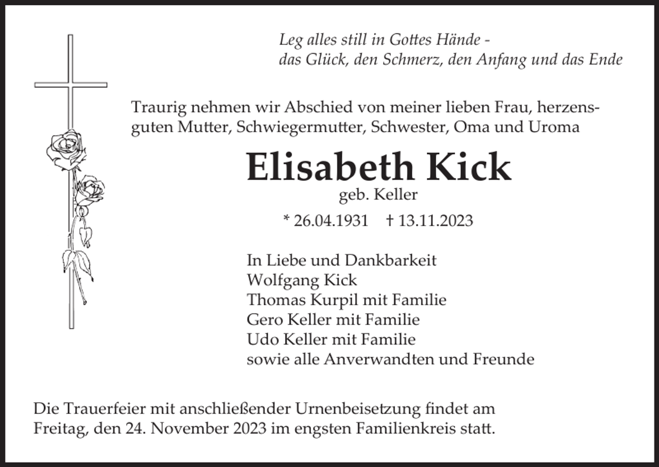 <p>Leg alles still in Gottes Hände das Glück, den Schmerz, den Anfang und das Ende<br />Traurig nehmen wir Abschied von meiner lieben Frau, herzensguten Mutter, Schwiegermutter, Schwester, Oma und Uroma</p><p>Elisabeth<br />Kick<br />geb. Keller<br />* 26.04.1931</p><p>† 13.11.2023</p><p>In Liebe und Dankbarkeit<br />Wolfgang Kick<br />Thomas Kurpil mit Familie<br />Gero Keller mit Familie<br />Udo Keller mit Familie<br />sowie alle Anverwandten und Freunde<br />Die Trauerfeier mit anschließender Urnenbeisetzung findet am<br />Freitag, den 24. November 2023 im engsten Familienkreis statt.</p>