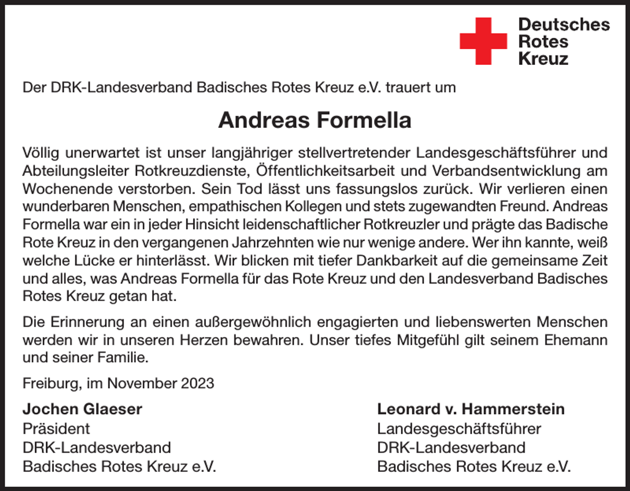 <p>Wir trauern um<br />Der DRK-Landesverband<br />Badisches<br />Rotes Kreuz e.V. trauert um<br />Andreas<br />Formella</p><p>Andreas Formella</p><p>der am 29. Oktober verstorben ist.</p><p>Herr<br />war von 1989<br />bis 1995 Leiter Landesgeschäftsführer<br />des Jugendrotkreuzes inund<br />Völlig unerwartet<br />istFormella<br />unser langjähriger<br />stellvertretender<br />Kreisverband<br />und im Ortsverein und<br />Endingen-Forchheim.<br />In dieser<br />Abteilungsleiterunserem<br />Rotkreuzdienste,<br />Öffentlichkeitsarbeit<br />Verbandsentwicklung<br />am<br />Zeit organisierte<br />er viele<br />Zeltlager,zurück.<br />begleitete<br />und<br />Wochenende verstorben.<br />Sein und<br />Tod leitete<br />lässt uns<br />fassungslos<br />WirWettkämpfe<br />verlieren einen<br />betreute die<br />Gruppenleiter.<br />Auch und<br />nachstets<br />diesem<br />EhrenamtFreund.<br />war er dem<br />wunderbaren Menschen,<br />empathischen<br />Kollegen<br />zugewandten<br />Andreas<br />Formella war einKreisverband<br />in jeder Hinsicht<br />leidenschaftlicher<br />Rotkreuzler<br />und<br />prägte das Badische<br />Emmendingen<br />und dem<br />Ortsverein<br />Endingen-Forchheim<br />Rote Kreuz in den<br />vergangenen<br />wiesich<br />nur wenige<br />andere.<br />Wer ihn kannte,<br />weiß<br />sehr<br />verbunden Jahrzehnten<br />und engagierte<br />weiterhin<br />auf Kreisebene<br />und für<br />welche Lücke erden<br />hinterlässt.<br />Wir<br />blicken mit tiefer Dankbarkeit auf die gemeinsame Zeit<br />Ortsverein<br />Endingen-Forchheim.<br />und alles, was Andreas Formella für das Rote Kreuz und den Landesverband Badisches<br />Wir sind Herrn Formella für seinen Einsatz im Roten Kreuz sehr dankRotes Kreuz getan hat.<br />bar und werden ihm ein ehrendes Andenken bewahren. Unsere AnteilDie Erinnerung nahme<br />an einen<br />giltaußergewöhnlich<br />seiner Familie. engagierten und liebenswerten Menschen<br />werden wir in unseren Herzen bewahren. Unser tiefes Mitgefühl gilt seinem Ehemann<br />und seiner Familie.<br />Hanno Hurth<br />Hans-Joachim Schwarz<br />Kreisvorsitzender<br />Vorsitzender<br />Freiburg, im November<br />2023<br />DRK-Kreisverband</p><p>DRK-Ortsverein</p><p>Jochen Glaeser<br />Leonard v. Hammerstein<br />Emmendingen e.V.<br />Endingen-Forchheim<br />e.V.<br />Präsident Landesgeschäftsführer<br />DRK-Landesverband DRK-Landesverband<br />Badisches Rotes Kreuz e.V.<br />Badisches Rotes Kreuz e.V.</p>