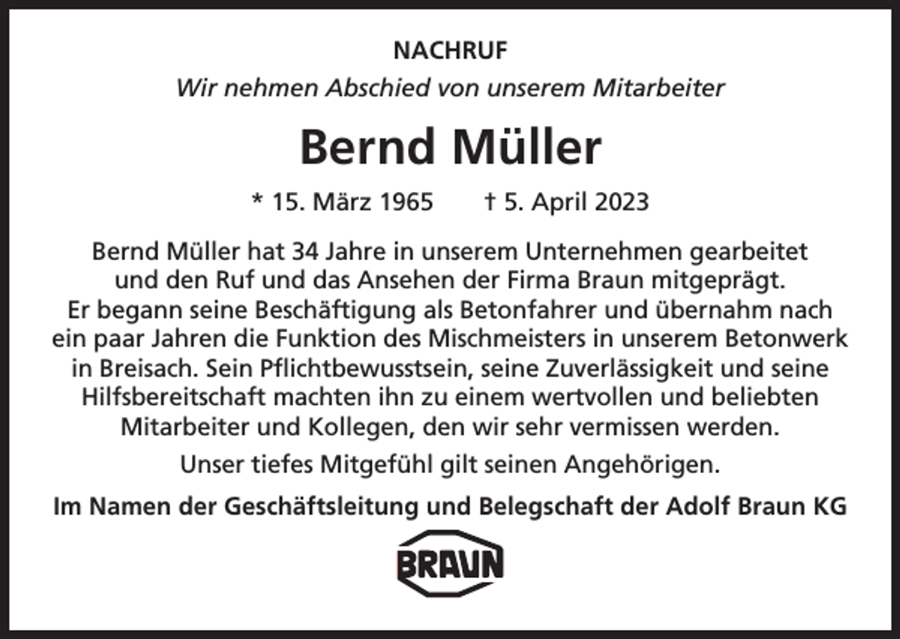 <p>NACHRUF<br />Wir nehmen Abschied von unserem Mitarbeiter</p><p>Bernd Müller<br />* 15. März 1965 † 5. April 2023<br />Bernd Müller hat 34 Jahre in unserem Unternehmen gearbeitet<br />und den Ruf und das Ansehen der Firma Braun mitgeprägt.<br />Er begann seine Beschäftigung als B<br />­ etonfahrer und übernahm nach<br />ein paar Jahren die Funktion des Mischmeisters in unserem Betonwerk<br />in Breisach. Sein Pflichtbewusstsein, seine Zuverlässigkeit und seine<br />Hilfsbereitschaft machten ihn zu einem wertvollen und beliebten<br />Mitarbeiter und Kollegen, den wir sehr vermissen werden.<br />Unser tiefes Mitgefühl gilt seinen Angehörigen.<br />Im Namen der Geschäftsleitung und Belegschaft der Adolf Braun KG</p>
