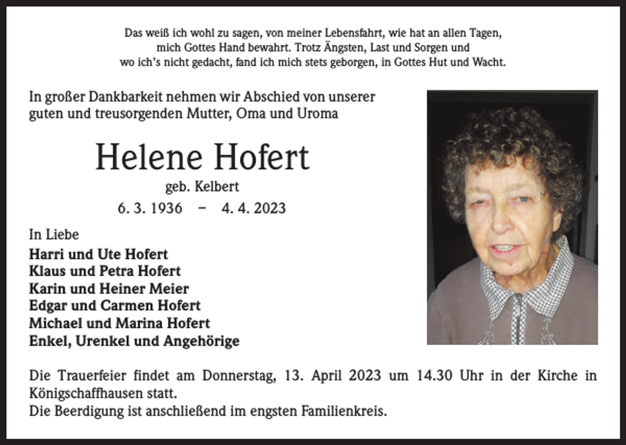 <p>Das weiß ich wohl zu sagen, von meiner Lebensfahrt, wie hat an allen Tagen,<br />mich Gottes Hand bewahrt. Trotz Ängsten, Last und Sorgen und<br />wo ich’s nicht gedacht, fand ich mich stets geborgen, in Gottes Hut und Wacht.</p><p>In großer Dankbarkeit nehmen wir Abschied von unserer<br />guten und treusorgenden Mutter, Oma und Uroma</p><p>Helene Hofert<br />geb. Kelbert<br />6. 3. 1936 – 4. 4. 2023</p><p>In Liebe<br />Harri und Ute Hofert<br />Klaus und Petra Hofert<br />Karin und Heiner Meier<br />Edgar und Carmen Hofert<br />Michael und Marina Hofert<br />Enkel, Urenkel und Angehörige<br />Die Trauerfeier findet am Donnerstag, 13. April 2023 um 14.30 Uhr in der Kirche in<br />­Königschaffhausen statt.<br />Die Beerdigung ist anschließend im engsten Familienkreis.</p>