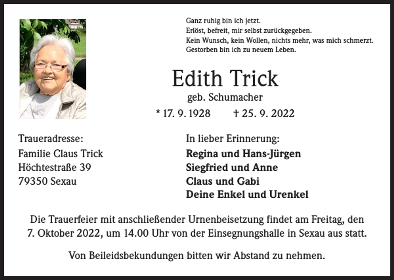 <p>Ganz ruhig bin ich jetzt.<br />Erlöst, befreit, mir selbst zurückgegeben.<br />Kein Wunsch, kein Wollen, nichts mehr, was mich schmerzt.<br />Gestorben bin ich zu neuem Leben.</p><p>Edith Trick</p><p>geb. Schumacher<br />* 17. 9. 1928 † 25. 9. 2022<br />Traueradresse:<br />Familie Claus Trick<br />Höchtestraße 39<br />79350 Sexau</p><p>In lieber Erinnerung:<br />Regina und Hans-Jürgen<br />Siegfried und Anne<br />Claus und Gabi<br />Deine Enkel und Urenkel</p><p>Die Trauerfeier mit anschließender Urnenbeisetzung findet am Freitag, den<br />7. Oktober 2022, um 14.00 Uhr von der Einsegnungshalle in Sexau aus statt.<br />Von Beileidsbekundungen bitten wir Abstand zu nehmen.</p>