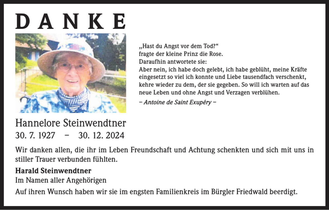<p>DANK E<br />,,Hast du Angst vor dem Tod?“<br />fragte der kleine Prinz die Rose.<br />Daraufhin antwortete sie:<br />Aber nein, ich habe doch gelebt, ich habe geblüht, meine Kräfte<br />eingesetzt so viel ich konnte und Liebe tausendfach verschenkt,<br />kehre wieder zu dem, der sie gegeben. So will ich warten auf das<br />neue Leben und ohne Angst und Verzagen verblühen.<br />– Antoine de Saint Exupéry –</p><p>Hannelore Steinwendtner<br />30. 7. 1927 – 30. 12. 2024<br />Wir danken allen, die ihr im Leben Freundschaft und Achtung schenkten und sich mit uns in<br />stiller Trauer verbunden fühlten.<br />Harald Steinwendtner<br />Im Namen aller Angehörigen<br />Auf ihren Wunsch haben wir sie im engsten Familienkreis im Bürgler Friedwald beerdigt.</p>