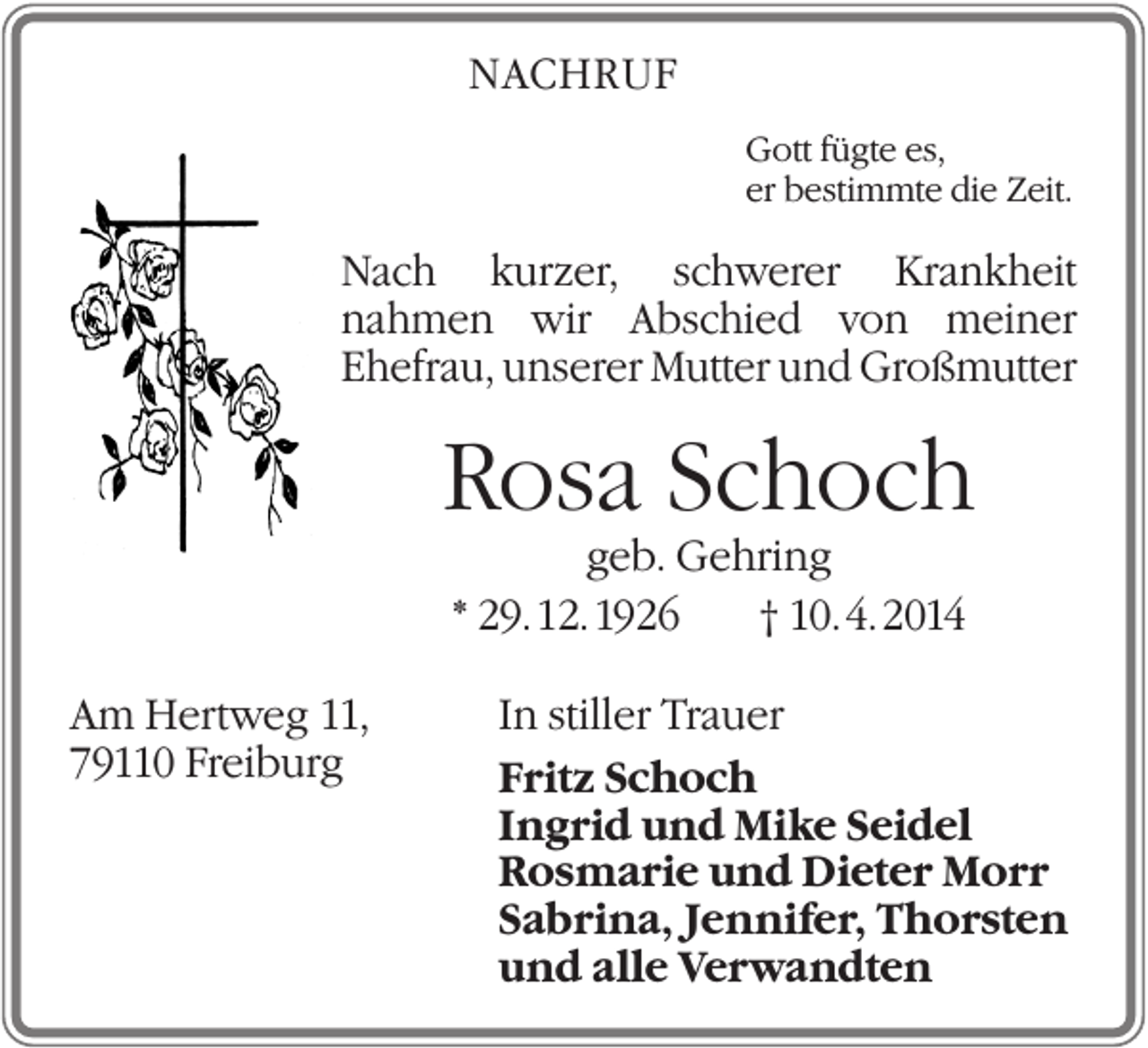 <p>NACHRUF<br />Gott fügte es,<br />er bestimmte die Zeit.</p><p>Nach kurzer, schwerer Krankheit<br />nahmen wir Abschied von meiner<br />Ehefrau, unserer Mutter und Großmutter</p><p>Rosa Schoch<br />geb. Gehring<br />* 29. 12. 1926<br />† 10. 4. 2014<br />Am Hertweg 11,<br />79110 Freiburg</p><p>In stiller Trauer<br />Fritz Schoch<br />Ingrid und Mike Seidel<br />Rosmarie und Dieter Morr<br />Sabrina, Jennifer, Thorsten<br />und alle Verwandten</p>