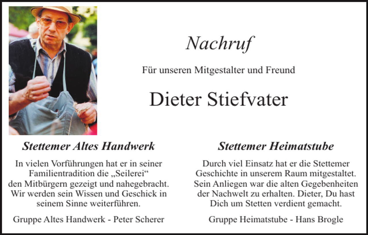 <p>Nachruf<br />Für unseren Mitgestalter und Freund</p><p>Dieter Stiefvater<br />Stettemer Altes Handwerk</p><p>Stettemer Heimatstube</p><p>In vielen Vorführungen hat er in seiner<br />Familientradition die „Seilerei“<br />den Mitbürgern gezeigt und nahegebracht.<br />Wir werden sein Wissen und Geschick in<br />seinem Sinne weiterführen.</p><p>Durch viel Einsatz hat er die Stettemer<br />Geschichte in unserem Raum mitgestaltet.<br />Sein Anliegen war die alten Gegebenheiten<br />der Nachwelt zu erhalten. Dieter, Du hast<br />Dich um Stetten verdient gemacht.</p><p>Gruppe Altes Handwerk - Peter Scherer</p><p>Gruppe Heimatstube - Hans Brogle</p>