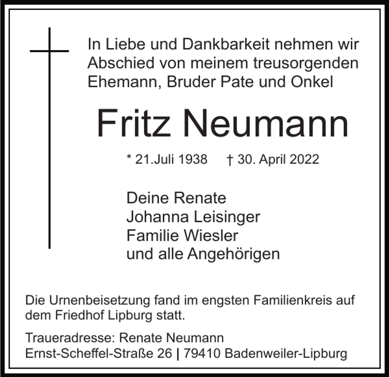 <p>In Liebe und Dankbarkeit nehmen wir<br />Abschied von meinem treusorgenden<br />Ehemann, Bruder Pate und Onkel</p><p>Fritz Neumann<br />* 21.Juli 1938</p><p>† 30. April 2022</p><p>Deine Renate<br />Johanna Leisinger<br />Familie Wiesler<br />und alle Angehörigen<br />Die Urnenbeisetzung fand im engsten Familienkreis auf<br />dem Friedhof Lipburg statt.<br />Traueradresse: Renate Neumann<br />Ernst-Scheffel-Straße 26 | 79410 Badenweiler-Lipburg</p>