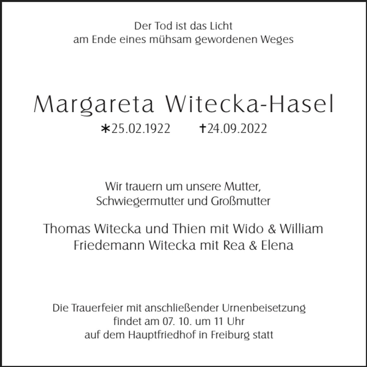 <p>Der Tod ist das Licht<br />am Ende eines mühsam gewordenen Weges</p><p>Margareta Witeck a-Hasel<br />* 25.02.1922</p><p>†24.09.2022</p><p>Wir trauern um unsere Mutter,<br />Schwiegermutter und Großmutter</p><p>Thomas Witecka und Thien mit Wido &amp; William<br />Friedemann Witecka mit Rea &amp; Elena</p><p>Die Trauerfeier mit anschließender Urnenbeisetzung<br />findet am 07. 10. um 11 Uhr<br />auf dem Hauptfriedhof in Freiburg statt</p>