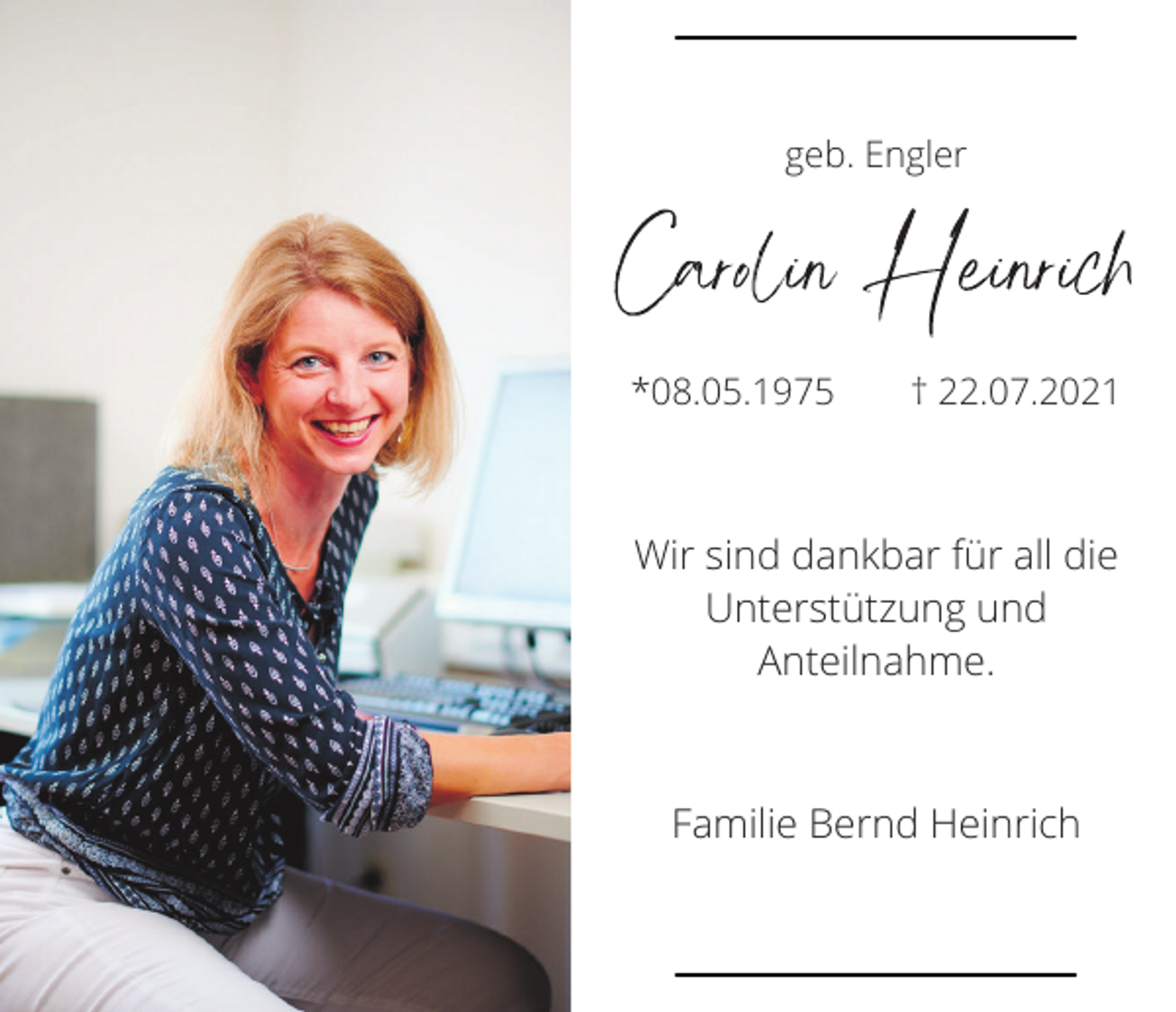 <p>geb. Engler</p><p>Carolin Heinrich<br />*08.05.1975</p><p>† 22.07.2021</p><p>Wir sind dankbar für all die<br />Unterstützung und<br />Anteilnahme.</p><p>Familie Bernd Heinrich</p>