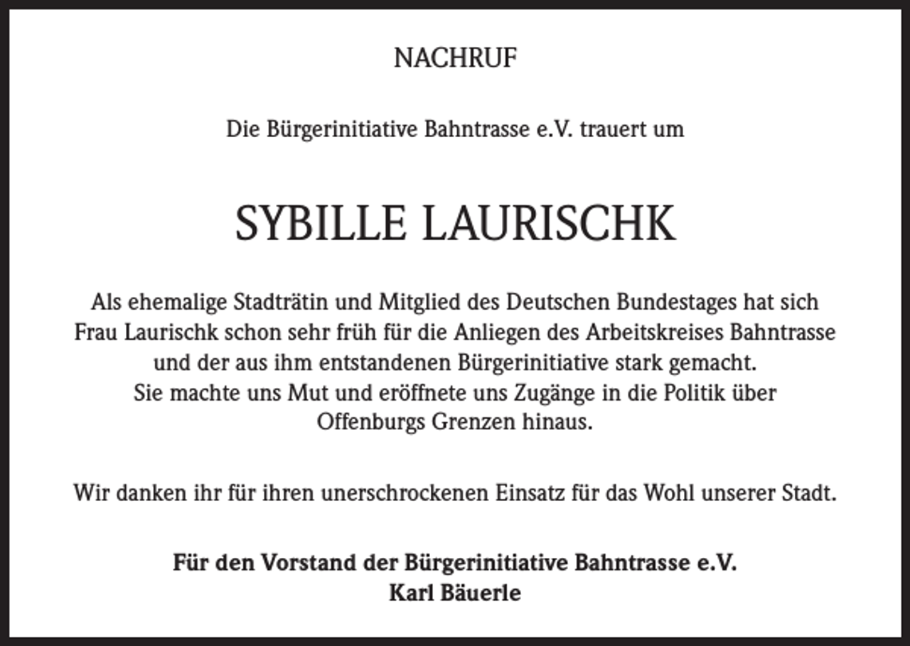 <p>NACHRUF<br />Die Bürgerinitiative Bahntrasse e.V. trauert um</p><p>SYBILLE LAURISCHK<br />Als ehemalige Stadträtin und Mitglied des Deutschen Bundestages hat sich<br />Frau Laurischk schon sehr früh für die Anliegen des Arbeitskreises Bahntrasse<br />und der aus ihm entstandenen Bürgerinitiative stark gemacht.<br />Sie machte uns Mut und eröffnete uns Zugänge in die Politik über<br />Offenburgs Grenzen hinaus.<br />Wir danken ihr für ihren unerschrockenen Einsatz für das Wohl unserer Stadt.<br />Für den Vorstand der Bürgerinitiative Bahntrasse e.V.<br />Karl Bäuerle</p>