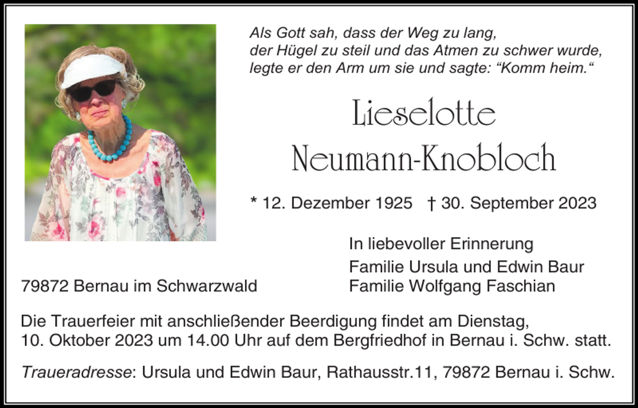 <p>Als Gott sah, dass der Weg zu lang,<br />der Hügel zu steil und das Atmen zu schwer wurde,<br />legte er den Arm um sie und sagte: “Komm heim.“</p><p>Lieselotte<br />Neumann-Knobloch<br />* 12. Dezember 1925 † 30. September 2023</p><p>79872 Bernau im Schwarzwald</p><p>In liebevoller Erinnerung<br />Familie Ursula und Edwin Baur<br />Familie Wolfgang Faschian</p><p>Die Trauerfeier mit anschließender Beerdigung findet am Dienstag,<br />10. Oktober 2023 um 14.00 Uhr auf dem Bergfriedhof in Bernau i. Schw. statt.<br />Traueradresse: Ursula und Edwin Baur, Rathausstr.11, 79872 Bernau i. Schw.</p>