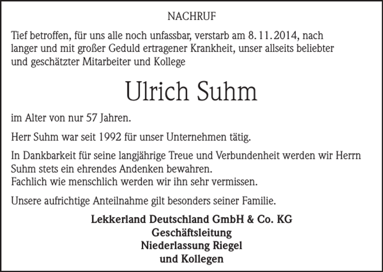 <p>NACHRUF<br />Tief betroffen, für uns alle noch unfassbar, verstarb am 8. 11. 2014, nach<br />langer und mit großer Geduld ertragener Krankheit, unser allseits beliebter<br />und geschätzter Mitarbeiter und Kollege</p><p>Ulrich Suhm<br />im Alter von nur 57 Jahren.<br />Herr Suhm war seit 1992 für unser Unternehmen tätig.<br />In Dankbarkeit für seine langjährige Treue und Verbundenheit werden wir Herrn<br />Suhm stets ein ehrendes Andenken bewahren.<br />Fachlich wie menschlich werden wir ihn sehr vermissen.<br />Unsere aufrichtige Anteilnahme gilt besonders seiner Familie.<br />Lekkerland Deutschland GmbH &amp; Co. KG<br />Geschäftsleitung<br />Niederlassung Riegel<br />und Kollegen</p>