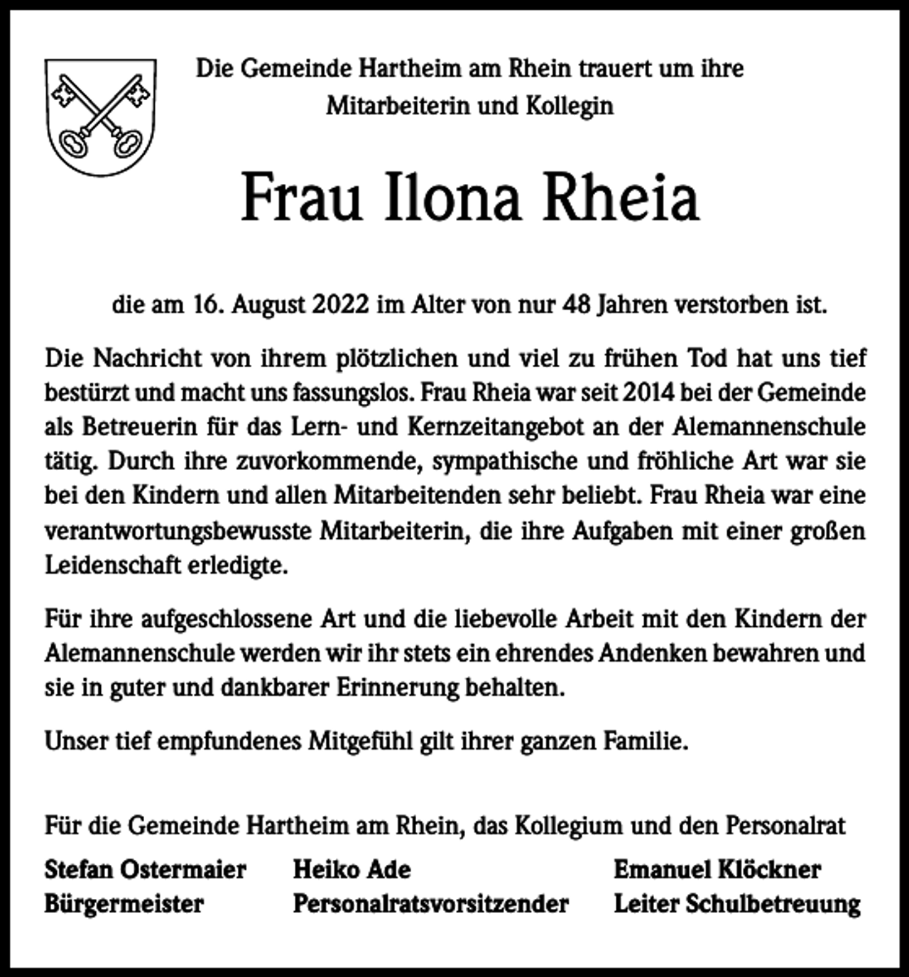 <p>Die Gemeinde Hartheim am Rhein trauert um ihre<br />Mitarbeiterin und Kollegin</p><p>Frau Ilona Rheia<br />die am 16. August 2022 im Alter von nur 48 Jahren verstorben ist.<br />Die Nachricht von ihrem plötzlichen und viel zu frühen Tod hat uns tief<br />bestürzt und macht uns fassungslos. Frau Rheia war seit 2014 bei der Gemeinde<br />als Betreuerin für das Lern- und Kernzeitangebot an der Alemannenschule<br />tätig. Durch ihre zuvorkommende, sympathische und fröhliche Art war sie<br />bei den Kindern und allen Mitarbeitenden sehr beliebt. Frau Rheia war eine<br />verantwortungsbewusste Mitarbeiterin, die ihre Aufgaben mit einer großen<br />Leidenschaft erledigte.<br />Für ihre aufgeschlossene Art und die liebevolle Arbeit mit den Kindern der<br />Alemannenschule werden wir ihr stets ein ehrendes Andenken bewahren und<br />sie in guter und dankbarer Erinnerung behalten.<br />Unser tief empfundenes Mitgefühl gilt ihrer ganzen Familie.<br />Für die Gemeinde Hartheim am Rhein, das Kollegium und den Personalrat<br />Stefan Ostermaier<br />Bürgermeister</p><p>Heiko Ade<br />Personalratsvorsitzender</p><p>Emanuel Klöckner<br />Leiter Schulbetreuung</p>