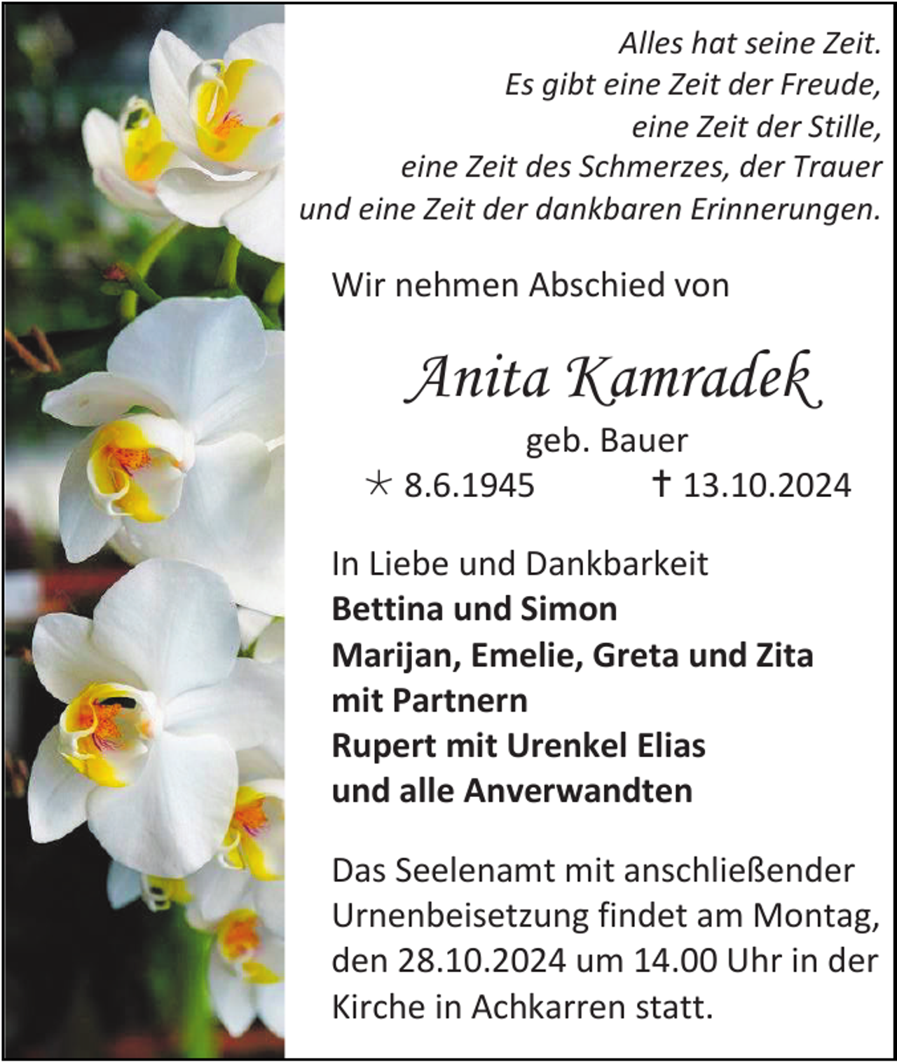 <p>Alles hat seine Zeit.<br />Es gibt eine Zeit der Freude,<br />eine Zeit der Stille,<br />eine Zeit des Schmerzes, der Trauer<br />und eine Zeit der dankbaren Erinnerungen.</p>
<p>Wir nehmen Abschied von</p>
<p>Anita Kamradek<br />geb. Bauer<br />* 8.6.1945<br /><span>†</span>13.10.2024<br />In Liebe und Dankbarkeit<br />Bettina und Simon<br />Marijan, Emelie, Greta und Zita<br />mit Partnern<br />Rupert mit Urenkel Elias<br />und alle Anverwandten<br />Das Seelenamt mit anschließender<br />Urnenbeisetzung findet am Montag,<br />den 28.10.2024 um 14.00 Uhr in der<br />Kirche in Achkarren statt.</p>