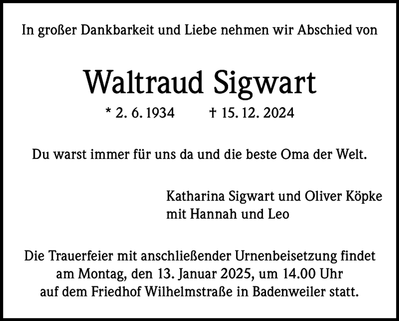 <p>In großer Dankbarkeit und Liebe nehmen wir Abschied von</p><p>Waltraud Sigwart<br />* 2. 6. 1934</p><p>† 15. 12. 2024</p><p>Du warst immer für uns da und die beste Oma der Welt.<br />Katharina Sigwart und Oliver Köpke<br />mit Hannah und Leo<br />Die Trauerfeier mit anschließender Urnenbeisetzung findet<br />am Montag, den 13. Januar 2025, um 14.00 Uhr<br />auf dem Friedhof Wilhelmstraße in Badenweiler statt.</p>