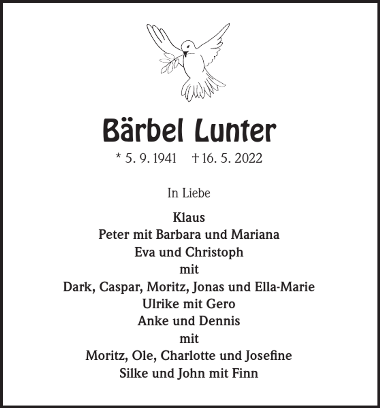 <p>Bärbel Lunter<br />* 5. 9. 1941</p><p>† 16. 5. 2022</p><p>In Liebe<br />Klaus<br />Peter mit Barbara und Mariana<br />Eva und Christoph<br />mit<br />Dark, Caspar, Moritz, Jonas und Ella-Marie<br />Ulrike mit Gero<br />Anke und Dennis<br />mit<br />Moritz, Ole, Charlotte und Josefine<br />Silke und John mit Finn</p>