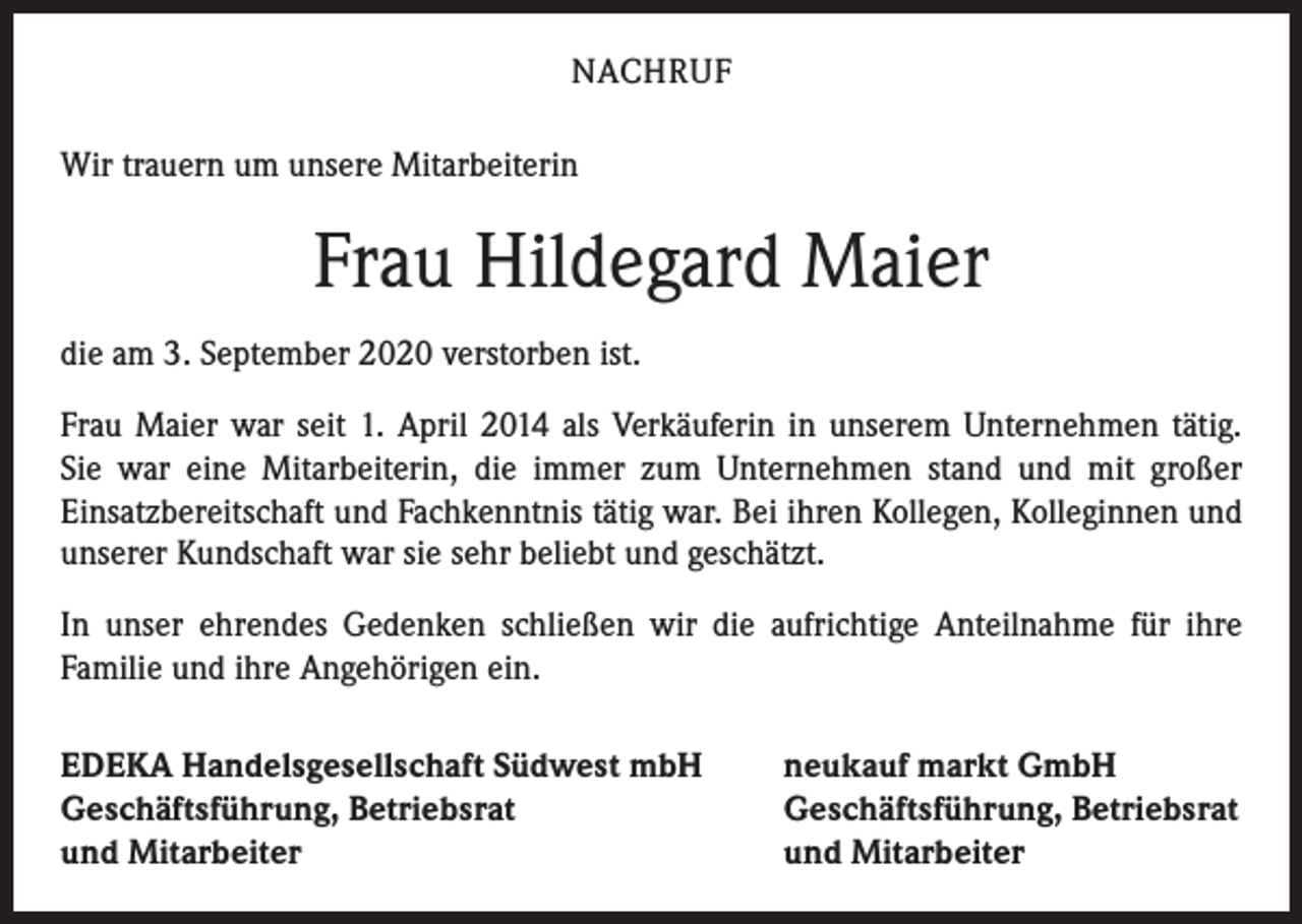<p>NACHRUF<br />Wir trauern um unsere Mitarbeiterin</p><p>Frau Hildegard Maier<br />die am 3. September 2020 verstorben ist.<br />Frau Maier war seit 1. April 2014 als Verkäuferin in unserem Unternehmen tätig.<br />Sie war eine Mitarbeiterin, die immer zum Unternehmen stand und mit großer<br />­Einsatzbereitschaft und Fachkenntnis tätig war. Bei ihren Kollegen, Kolleginnen und<br />unserer Kundschaft war sie sehr beliebt und geschätzt.<br />In unser ehrendes Gedenken schließen wir die aufrichtige Anteilnahme für ihre<br />­Familie und ihre Angehörigen ein.<br />EDEKA Handelsgesellschaft Südwest mbH<br />Geschäftsführung, Betriebsrat<br />und Mitarbeiter</p><p>neukauf markt GmbH<br />Geschäftsführung, Betriebsrat<br />und Mitarbeiter</p>