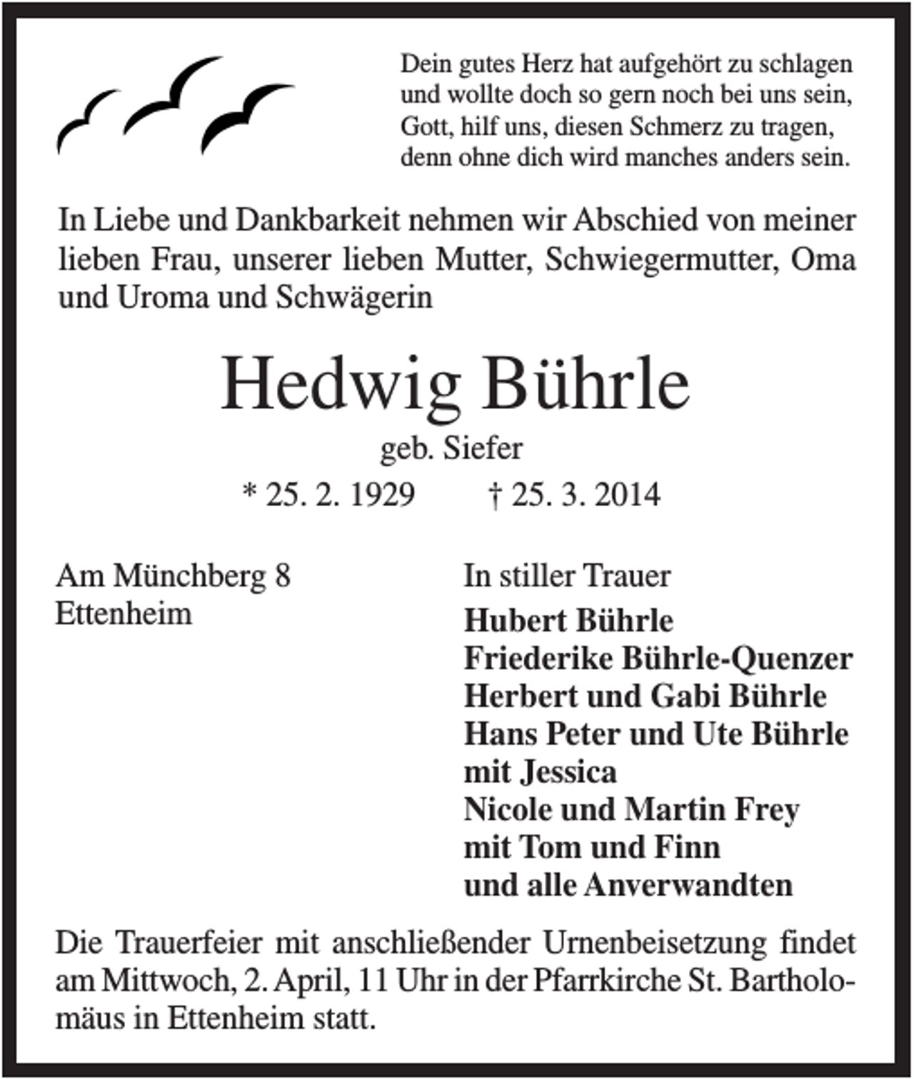 <p>Dein gutes Herz hat aufgehört zu schlagen<br />und wollte doch so gern noch bei uns sein,<br />Gott, hilf uns, diesen Schmerz zu tragen,<br />denn ohne dich wird manches anders sein.</p><p>In Liebe und Dankbarkeit nehmen wir Abschied von meiner<br />lieben Frau, unserer lieben Mutter, Schwiegermutter, Oma<br />und Uroma und Schwägerin</p><p>Hedwig Bührle<br />geb. Siefer<br />* 25. 2. 1929<br />† 25. 3. 2014<br />Am Münchberg 8<br />Ettenheim</p><p>In stiller Trauer<br />Hubert Bührle<br />Friederike Bührle-Quenzer<br />Herbert und Gabi Bührle<br />Hans Peter und Ute Bührle<br />mit Jessica<br />Nicole und Martin Frey<br />mit Tom und Finn<br />und alle Anverwandten</p><p>Die Trauerfeier mit anschließender Urnenbeisetzung findet<br />am Mittwoch, 2. April, 11 Uhr in der Pfarrkirche St. Bartholomäus in Ettenheim statt.</p>