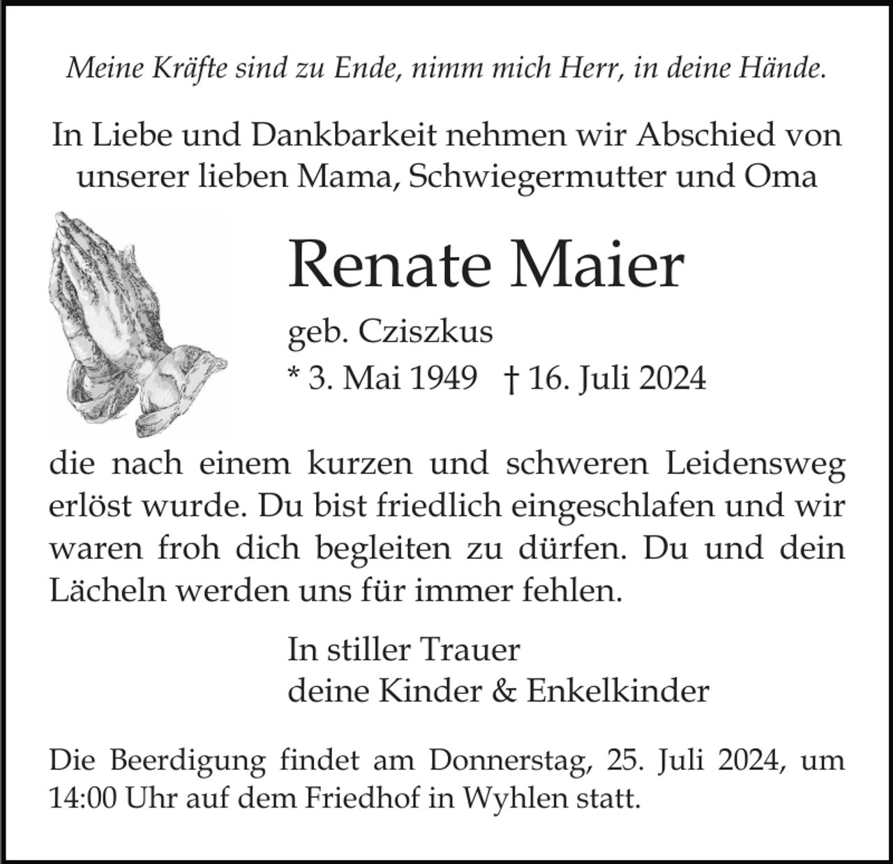 <p>Meine Kräfte sind zu Ende, nimm mich Herr, in deine Hände.</p><p>In Liebe und Dankbarkeit nehmen wir Abschied von<br />unserer lieben Mama, Schwiegermutter und Oma</p><p>Renate Maier<br />geb. Cziszkus<br />* 3. Mai 1949 † 16. Juli 2024<br />die nach einem kurzen und schweren Leidensweg<br />erlöst wurde. Du bist friedlich eingeschlafen und wir<br />waren froh dich begleiten zu dürfen. Du und dein<br />Lächeln werden uns für immer fehlen.<br />In stiller Trauer<br />deine Kinder &amp; Enkelkinder<br />Die Beerdigung findet am Donnerstag, 25. Juli 2024, um<br />14:00 Uhr auf dem Friedhof in Wyhlen statt.</p>