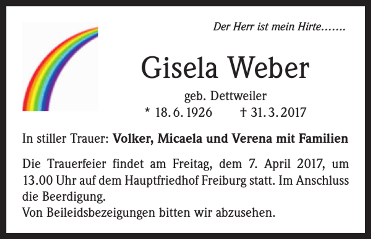 <p>Der Herr ist mein Hirte…….</p><p>Gisela Weber<br />geb. Dettweiler<br />* 18. 6. 1926 † 31. 3. 2017<br />In stiller Trauer: Volker, Micaela und Verena mit Familien<br />Die Trauerfeier findet am Freitag, dem 7. April 2017, um<br />13.00 Uhr auf dem Hauptfriedhof Freiburg statt. Im Anschluss<br />die Beerdigung.<br />Von Beileidsbezeigungen bitten wir abzusehen.</p>