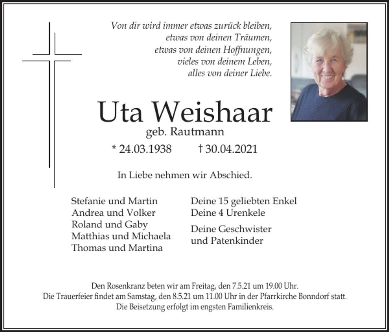 <p>Von dir wird immer etwas zurück bleiben,<br />etwas von deinen Träumen,<br />etwas von deinen Hoffnungen,<br />vieles von deinem Leben,<br />alles von deiner Liebe.</p><p>Uta Weishaar<br />geb. Rautmann<br />† 30.04.2021<br />* 24.03.1938<br />In Liebe nehmen wir Abschied.<br />Stefanie und Martin<br />Andrea und Volker<br />Roland und Gaby<br />Matthias und Michaela<br />Thomas und Martina</p><p>Deine 15 geliebten Enkel<br />Deine 4 Urenkele<br />Deine Geschwister<br />und Patenkinder</p><p>Den Rosenkranz beten wir am Freitag, den 7.5.21 um 19.00 Uhr.<br />Die Trauerfeier ﬁndet am Samstag, den 8.5.21 um 11.00 Uhr in der Pfarrkirche Bonndorf statt.<br />Die Beisetzung erfolgt im engsten Familienkreis.</p>