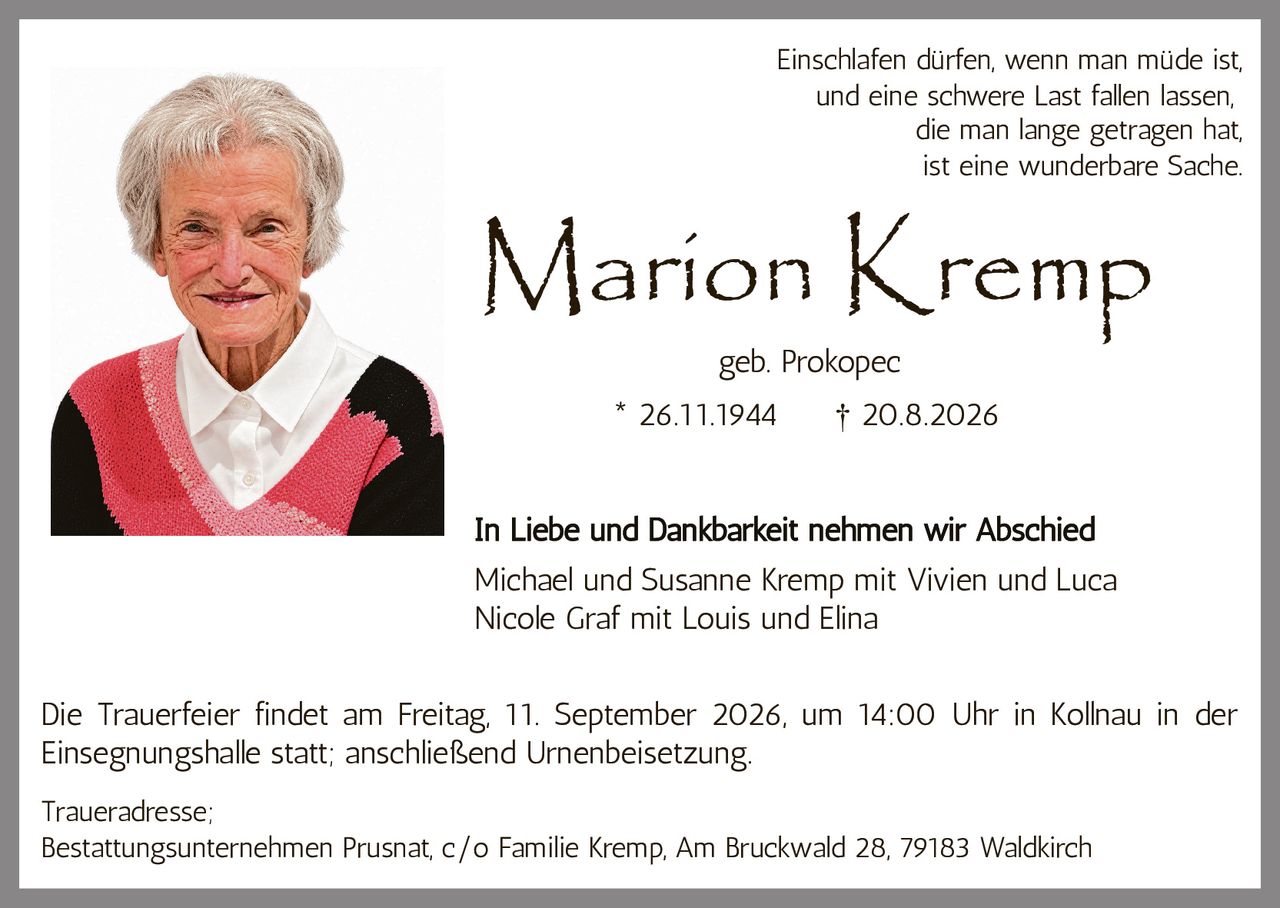 <p><strong>Marion Kremp</strong><br/>geb. Prokopec<br/>* 26.11.1944 † 20.8.2026</p><p>Einschlafen dürfen, wenn man müde ist,<br/>und eine schwere Last fallen lassen,<br/>die man lange getragen hat,<br/>ist eine wunderbare Sache.</p><p><strong>In Liebe und Dankbarkeit nehmen wir Abschied</strong></p><p>Michael und Susanne Kremp mit Vivien und Luca<br/>Nicole Graf mit Louis und Elina</p><p>Die Trauerfeier findet am Freitag, 11. September 2026, um 14:00 Uhr in Kollnau in der Einsegnungshalle statt; anschließend Urnenbeisetzung.</p><p>Traueradresse:<br/>Bestattungsunternehmen Prusnat, c/o Familie Kremp, Am Bruckwald 28, 79183 Waldkirch</p>