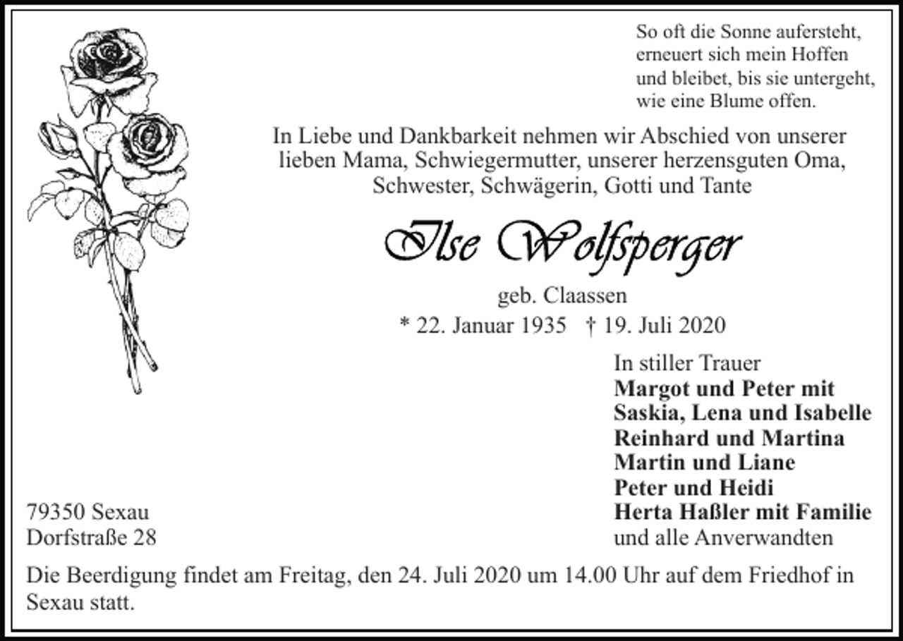 <p>So oft die Sonne aufersteht,<br />erneuert sich mein Hoffen<br />und bleibet, bis sie untergeht,<br />wie eine Blume offen.</p><p>In Liebe und Dankbarkeit nehmen wir Abschied von unserer<br />lieben Mama, Schwiegermutter, unserer herzensguten Oma,<br />Schwester, Schwägerin, Gotti und Tante</p><p>geb. Claassen<br />* 22. Januar 1935 † 19. Juli 2020</p><p>79350 Sexau<br />Dorfstraße 28</p><p>In stiller Trauer<br />Margot und Peter mit<br />Saskia, Lena und Isabelle<br />Reinhard und Martina<br />Martin und Liane<br />Peter und Heidi<br />Herta Haßler mit Familie<br />und alle Anverwandten</p><p>Die Beerdigung findet am Freitag, den 24. Juli 2020 um 14.00 Uhr auf dem Friedhof in<br />Sexau statt.</p>