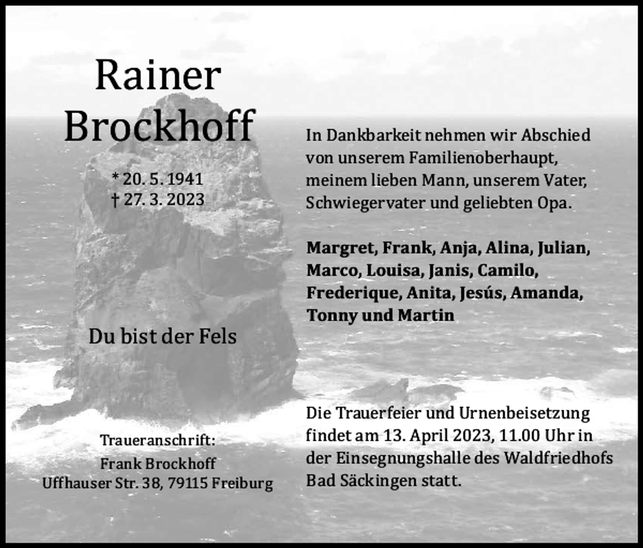 <p>Rainer<br />Brockhoff<br />* 20. 5. 1941<br />† 27. 3. 2023</p><p>Du bist der Fels<br />Traueranschrift:<br />Frank Brockhoff<br />Uffhauser Str. 38, 79115 Freiburg</p><p>In Dankbarkeit nehmen wir Abschied<br />von unserem Familienoberhaupt,<br />meinem lieben Mann, unserem Vater,<br />Schwiegervater und geliebten Opa.<br />Margret, Frank, Anja, Alina, Julian,<br />Marco, Louisa, Janis, Camilo,<br />Frederique, Anita, Jesús, Amanda,<br />Tonny und Martin</p><p>Die Trauerfeier und Urnenbeisetzung<br />findet am 13. April 2023, 11.00 Uhr in<br />der Einsegnungshalle des Waldfriedhofs<br />Bad Säckingen statt.</p>