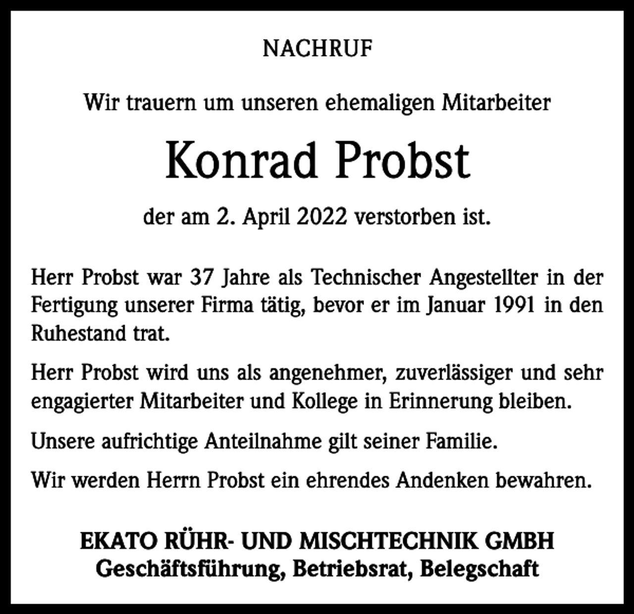 <p>NACHRUF<br />Wir trauern um unseren ehemaligen Mitarbeiter</p><p>Konrad Probst<br />der am 2. April 2022 verstorben ist.<br />Herr Probst war 37 Jahre als Technischer Angestellter in der<br />Fertigung unserer Firma tätig, bevor er im Januar 1991 in den<br />Ruhestand trat.<br />Herr Probst wird uns als angenehmer, zuverlässiger und sehr<br />engagierter Mitarbeiter und Kollege in Erinnerung bleiben.<br />Unsere aufrichtige Anteilnahme gilt seiner Familie.<br />Wir werden Herrn Probst ein ehrendes Andenken bewahren.</p><p>EKATO RÜHR- UND MISCHTECHNIK GMBH<br />Geschäftsführung, Betriebsrat, Belegschaft</p>