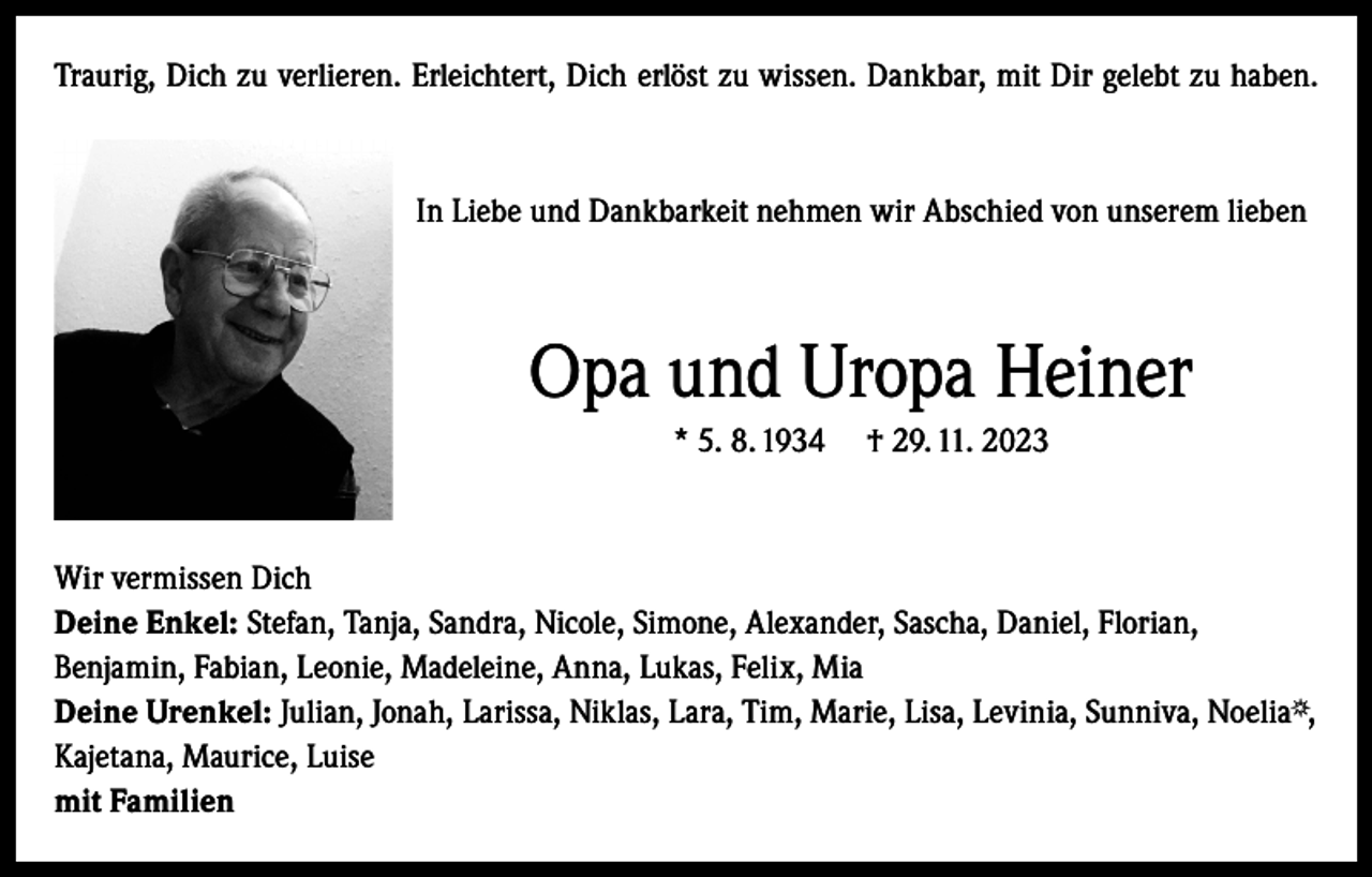 <p>Traurig, Dich zu verlieren. Erleichtert, Dich erlöst zu wissen. Dankbar, mit Dir gelebt zu haben.</p><p>In Liebe und Dankbarkeit nehmen wir Abschied von unserem lieben</p><p>Opa und Uropa Heiner<br />* 5. 8. 1934</p><p>† 29. 11. 2023</p><p>Wir vermissen Dich<br />Deine Enkel: Stefan, Tanja, Sandra, Nicole, Simone, Alexander, Sascha, Daniel, Florian,<br />Benjamin, Fabian, Leonie, Madeleine, Anna, Lukas, Felix, Mia<br />Deine Urenkel: Julian, Jonah, Larissa, Niklas, Lara, Tim, Marie, Lisa, Levinia, Sunniva, Noelia ,<br />Kajetana, Maurice, Luise<br />mit Familien</p>