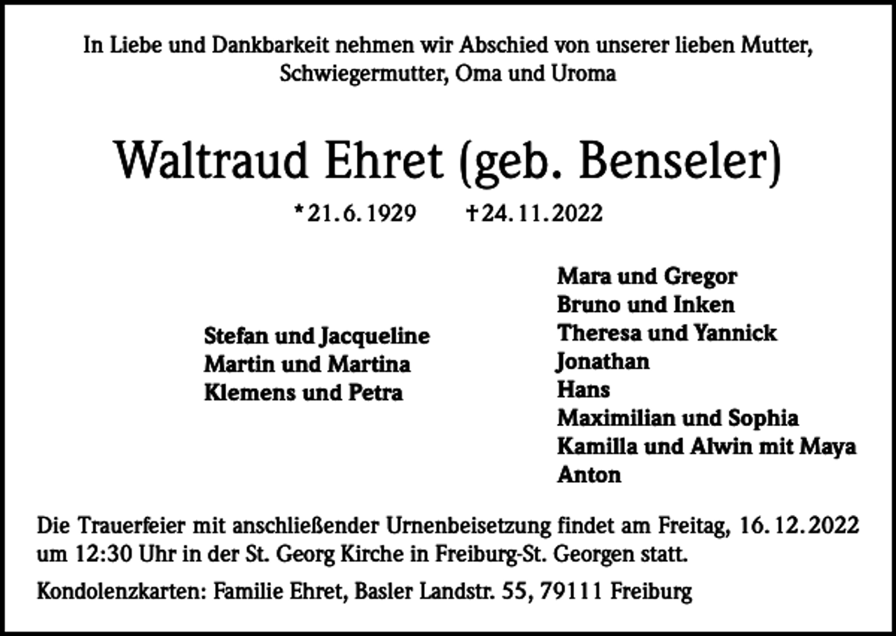 <p>In Liebe und Dankbarkeit nehmen wir Abschied von unserer lieben Mutter,<br />Schwieger­mutter, Oma und Uroma</p><p>Waltraud Ehret (geb. Benseler)<br />* 21. 6. 1929 † 24. 11. 2022</p><p>Stefan und Jacqueline<br />Martin und Martina<br />Klemens und Petra</p><p>Mara und Gregor<br />Bruno und Inken<br />Theresa und Yannick<br />Jonathan<br />Hans<br />Maximilian und Sophia<br />Kamilla und Alwin mit Maya<br />Anton</p><p>Die Trauerfeier mit anschließender Urnenbeisetzung findet am Freitag, 16. 12. 2022<br />um 12:30 Uhr in der St. Georg Kirche in Freiburg-St. Georgen statt.<br />Kondolenzkarten: Familie Ehret, Basler Landstr. 55, 79111 Freiburg</p>