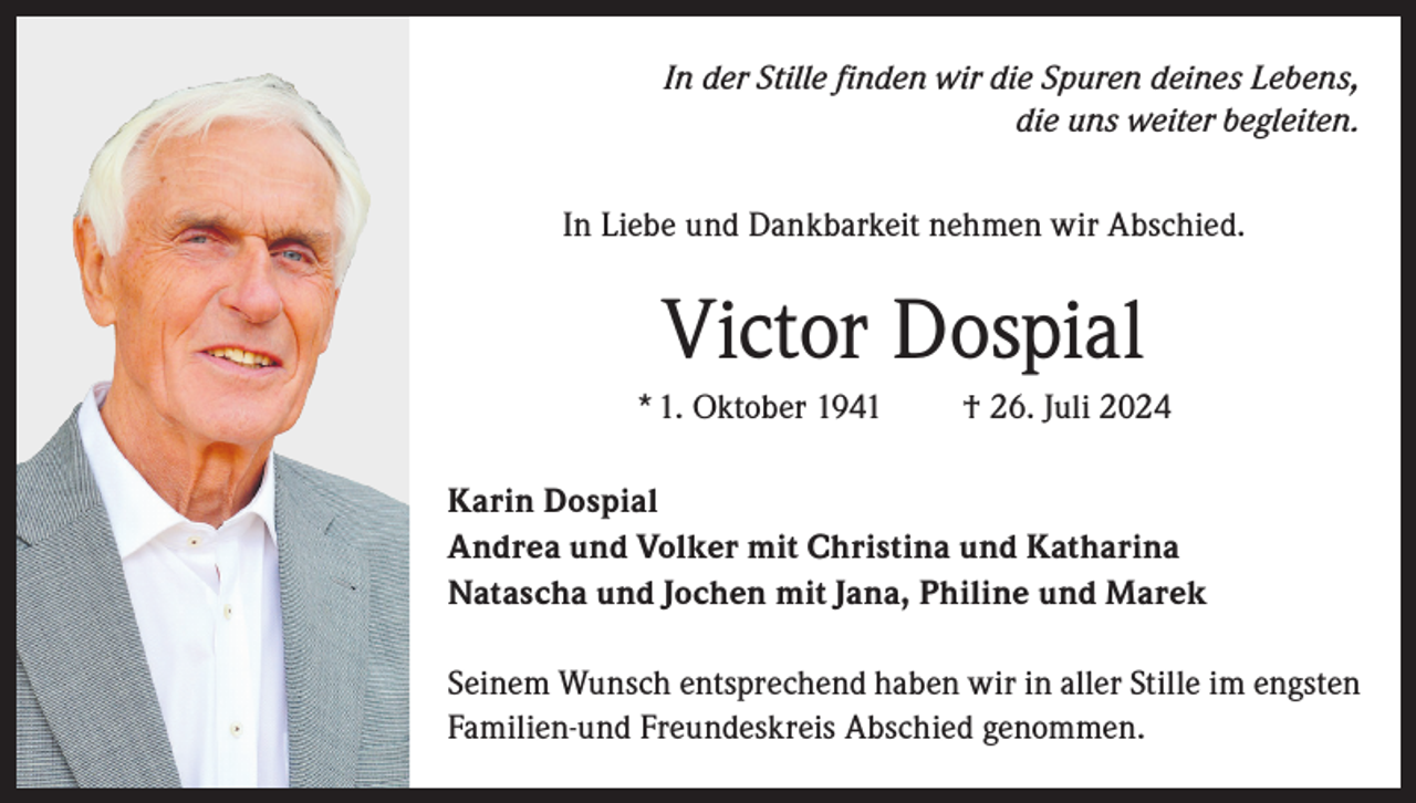 <p>In der Stille finden wir die Spuren deines Lebens,<br />die uns weiter begleiten.<br />In Liebe und Dankbarkeit nehmen wir Abschied.</p><p>Victor Dospial<br />* 1. Oktober 1941</p><p>† 26. Juli 2024</p><p>Karin Dospial<br />Andrea und Volker mit Christina und Katharina<br />Natascha und Jochen mit Jana, Philine und Marek<br />Seinem Wunsch entsprechend haben wir in aller Stille im engsten<br />Familien-und Freundeskreis Abschied genommen.</p>