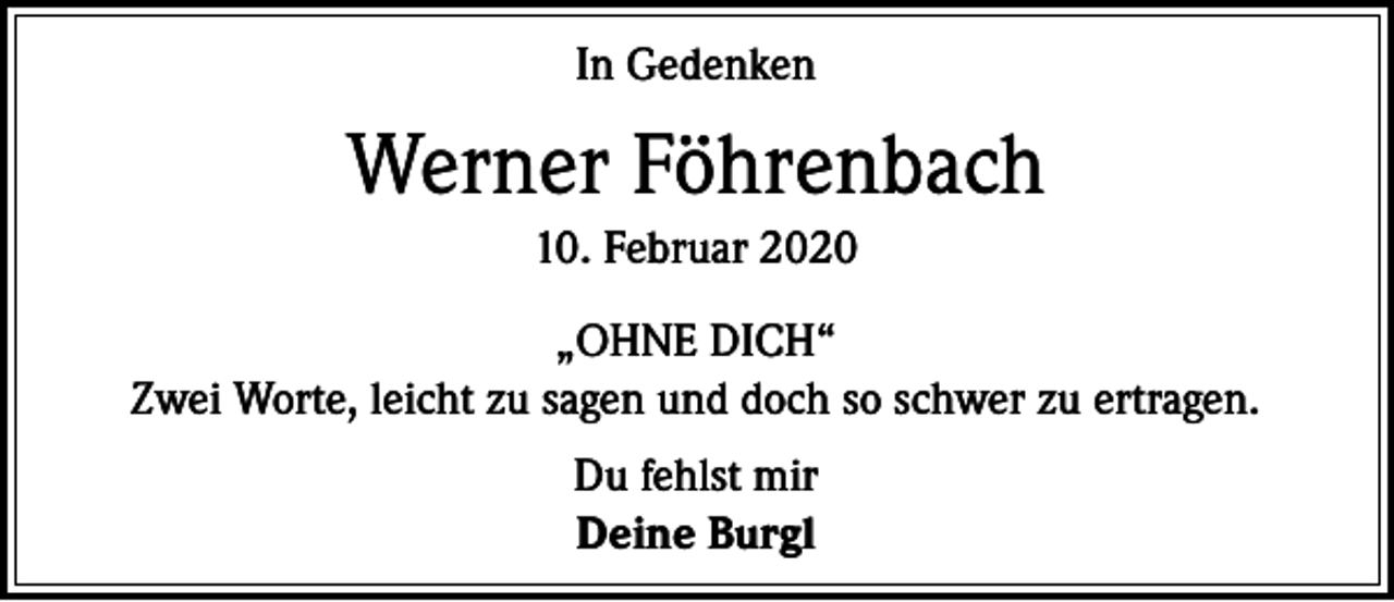 <p>In Gedenken</p><p>Werner Föhrenbach<br />10. Februar 2020<br />„OHNE DICH“<br />Zwei Worte, leicht zu sagen und doch so schwer zu ertragen.<br />Du fehlst mir<br />Deine Burgl</p>