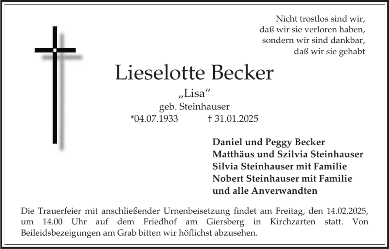 <p>Nicht trostlos sind wir,<br />daß wir sie verloren haben,<br />sondern wir sind dankbar,<br />daß wir sie gehabt</p><p>Lieselotte Becker<br />„Lisa“<br />geb. Steinhauser<br />*04.07.1933<br />† 31.01.2025<br />Daniel und Peggy Becker<br />Matthäus und Szilvia Steinhauser<br />Silvia Steinhauser mit Familie<br />Nobert Steinhauser mit Familie<br />und alle Anverwandten<br />Die Trauerfeier mit anschließender Urnenbeisetzung findet am Freitag, den 14.02.2025,<br />um 14.00 Uhr auf dem Friedhof am Giersberg in Kirchzarten statt. Von<br />Beileidsbezeigungen am Grab bitten wir höflichst abzusehen.</p>