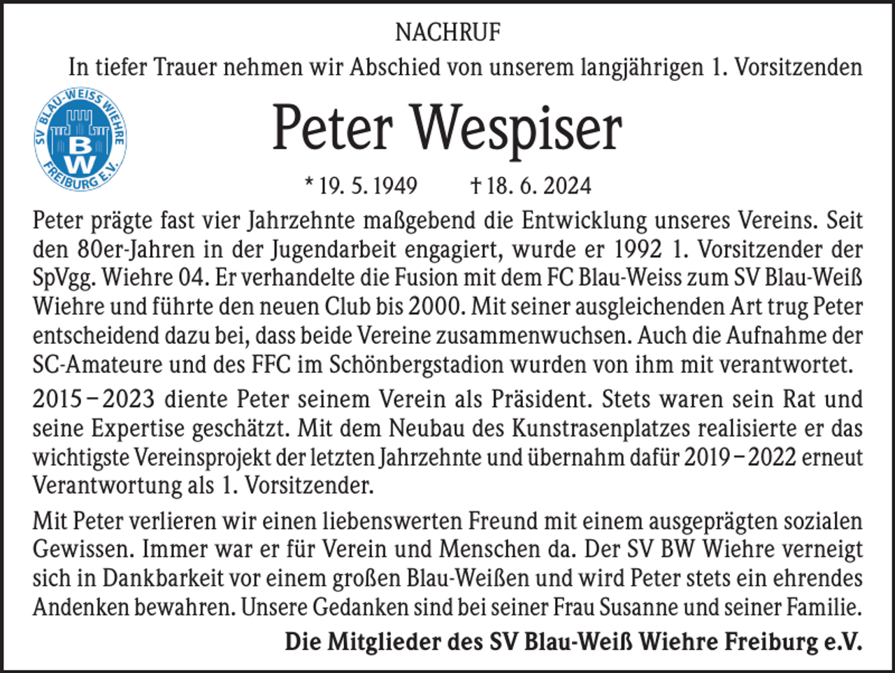 <p>NACHRUF<br />In tiefer Trauer nehmen wir Abschied von unserem langjährigen 1. Vorsitzenden</p><p>Peter Wespiser<br />* 19. 5. 1949</p><p>† 18. 6. 2024</p><p>Peter prägte fast vier Jahrzehnte maßgebend die Entwicklung unseres Vereins. Seit<br />den 80er-Jahren in der Jugendarbeit engagiert, wurde er 1992 1. Vorsitzender der<br />SpVgg. Wiehre 04. Er verhandelte die Fusion mit dem FC Blau-Weiss zum SV Blau-Weiß<br />Wiehre und führte den neuen Club bis 2000. Mit seiner ausgleichenden Art trug Peter<br />entscheidend dazu bei, dass beide Vereine zusammenwuchsen. Auch die Aufnahme der<br />SC-Amateure und des FFC im Schönbergstadion wurden von ihm mit verantwortet.<br />2015 – 2023 diente Peter seinem Verein als Präsident. Stets waren sein Rat und<br />seine Expertise geschätzt. Mit dem Neubau des Kunstrasenplatzes realisierte er das<br />wichtigste Vereinsprojekt der letzten Jahrzehnte und übernahm dafür 2019 – 2022 erneut<br />Verantwortung als 1. Vorsitzender.<br />Mit Peter verlieren wir einen liebenswerten Freund mit einem ausgeprägten sozialen<br />Gewissen. Immer war er für Verein und Menschen da. Der SV BW Wiehre verneigt<br />sich in Dankbarkeit vor einem großen Blau-Weißen und wird Peter stets ein ehrendes<br />Andenken bewahren. Unsere Gedanken sind bei seiner Frau Susanne und seiner Familie.<br />Die Mitglieder des SV Blau-Weiß Wiehre Freiburg e.V.</p>