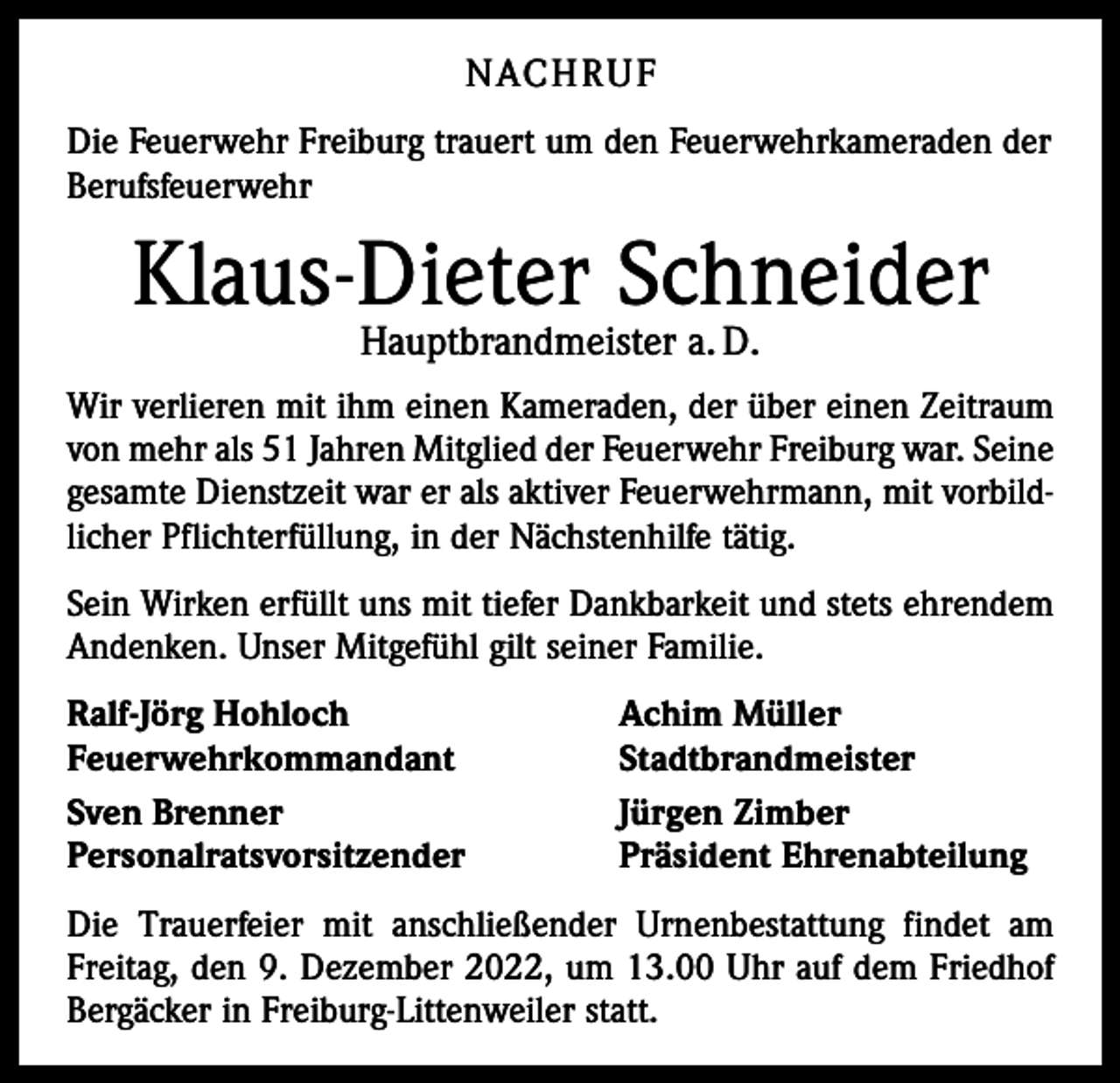 <p>NACHRUF<br />Die Feuerwehr Freiburg trauert um den Feuerwehrkameraden der<br />Berufsfeuerwehr</p><p>Klaus-Dieter Schneider<br />Hauptbrandmeister a. D.</p><p>Wir verlieren mit ihm einen Kameraden, der über einen Zeitraum<br />von mehr als 51 Jahren Mitglied der Feuerwehr Freiburg war. Seine<br />gesamte Dienstzeit war er als aktiver Feuerwehrmann, mit vorbildlicher Pflichterfüllung, in der Nächstenhilfe tätig.<br />Sein Wirken erfüllt uns mit tiefer Dankbarkeit und stets ehrendem<br />Andenken. Unser Mitgefühl gilt seiner Familie.<br />Ralf-Jörg Hohloch<br />Achim Müller<br />Feuerwehrkommandant Stadtbrandmeister<br />Sven Brenner<br />Jürgen Zimber<br />Personalratsvorsitzender<br />Präsident Ehrenabteilung<br />Die Trauerfeier mit anschließender Urnenbestattung findet am<br />Freitag, den 9. Dezember 2022, um 13.00 Uhr auf dem Friedhof<br />Bergäcker in Freiburg-Littenweiler statt.</p>
