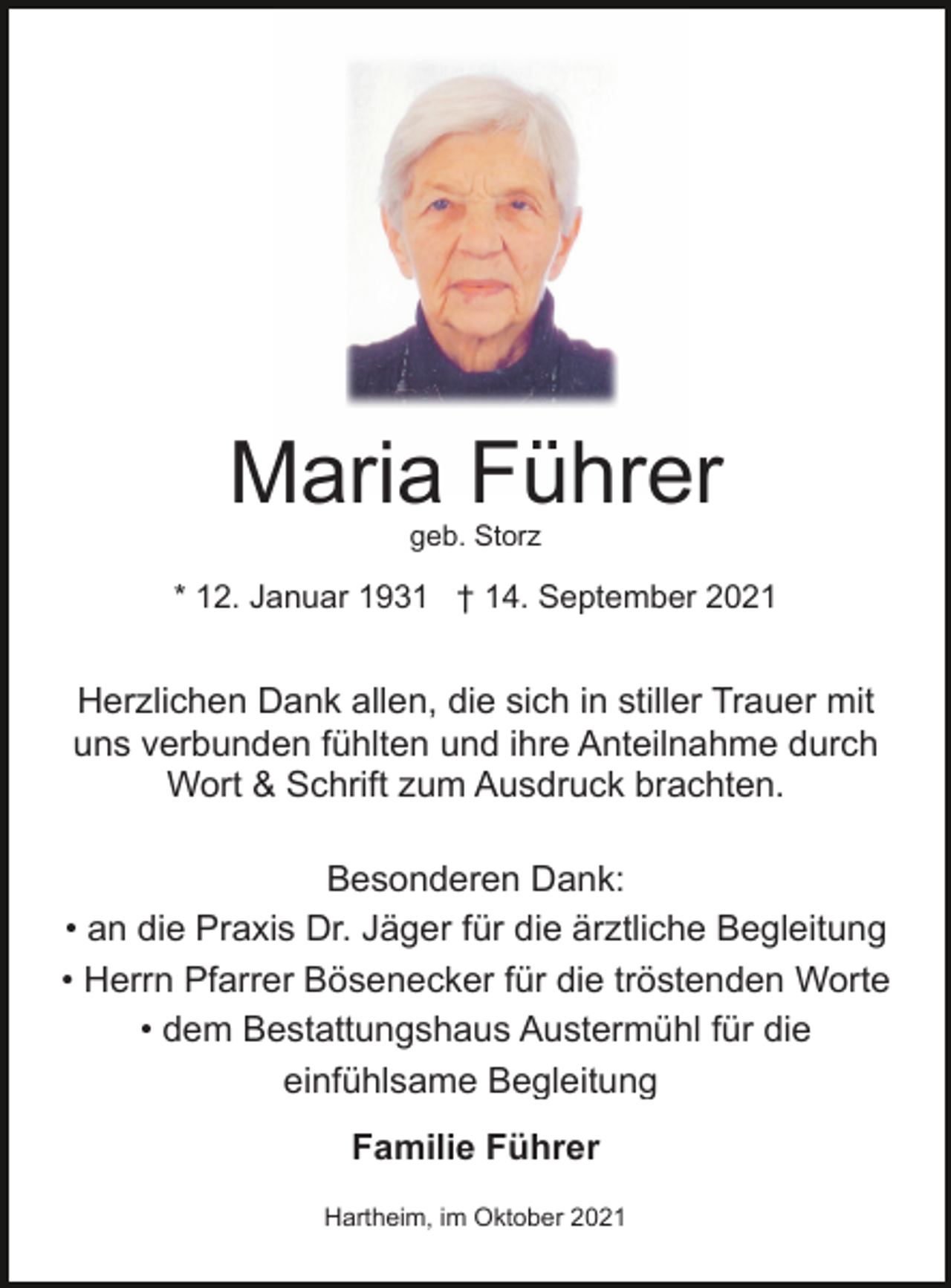 <p>Maria Führer<br />geb. Storz</p><p>* 12. Januar 1931 † 14. September 2021</p><p>Herzlichen Dank allen, die sich in stiller Trauer mit<br />uns verbunden fühlten und ihre Anteilnahme durch<br />Wort &amp; Schrift zum Ausdruck brachten.<br />Besonderen Dank:<br />• an die Praxis Dr. Jäger für die ärztliche Begleitung<br />• Herrn Pfarrer Bösenecker für die tröstenden Worte<br />• dem Bestattungshaus Austermühl für die<br />einfühlsame Begleitung<br />Familie Führer<br />Hartheim, im Oktober 2021</p>