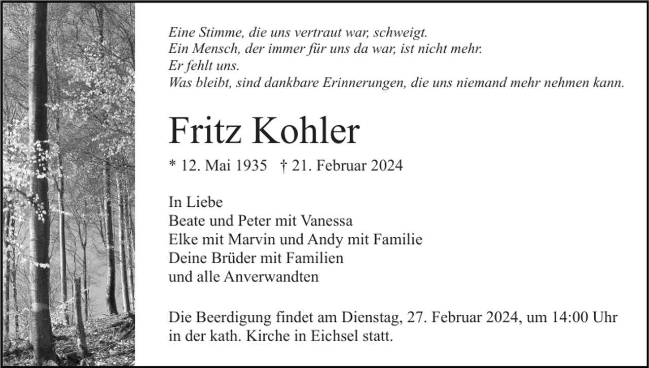 <p>Eine Stimme, die uns vertraut war, schweigt.<br />Ein Mensch, der immer für uns da war, ist nicht mehr.<br />Er fehlt uns.<br />Was bleibt, sind dankbare Erinnerungen, die uns niemand mehr nehmen kann.</p><p>Fritz Kohler<br />* 12. Mai 1935 † 21. Februar 2024<br />In Liebe<br />Beate und Peter mit Vanessa<br />Elke mit Marvin und Andy mit Familie<br />Deine Brüder mit Familien<br />und alle Anverwandten<br />Die Beerdigung findet am Dienstag, 27. Februar 2024, um 14:00 Uhr<br />in der kath. Kirche in Eichsel statt.</p>