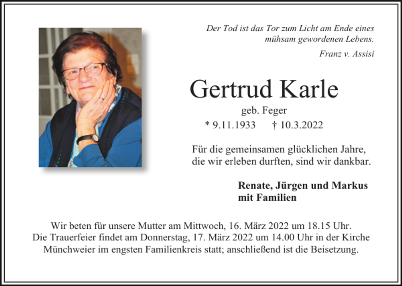 <p>Der Tod ist das Tor zum Licht am Ende eines<br />mühsam gewordenen Lebens.<br />Franz v. Assisi</p><p>Gertrud Karle<br />geb. Feger<br />* 9.11.1933<br />† 10.3.2022<br />Für die gemeinsamen glücklichen Jahre,<br />die wir erleben durften, sind wir dankbar.<br />Renate, Jürgen und Markus<br />mit Familien<br />Wir beten für unsere Mutter am Mittwoch, 16. März 2022 um 18.15 Uhr.<br />Die Trauerfeier findet am Donnerstag, 17. März 2022 um 14.00 Uhr in der Kirche<br />Münchweier im engsten Familienkreis statt; anschließend ist die Beisetzung.</p>