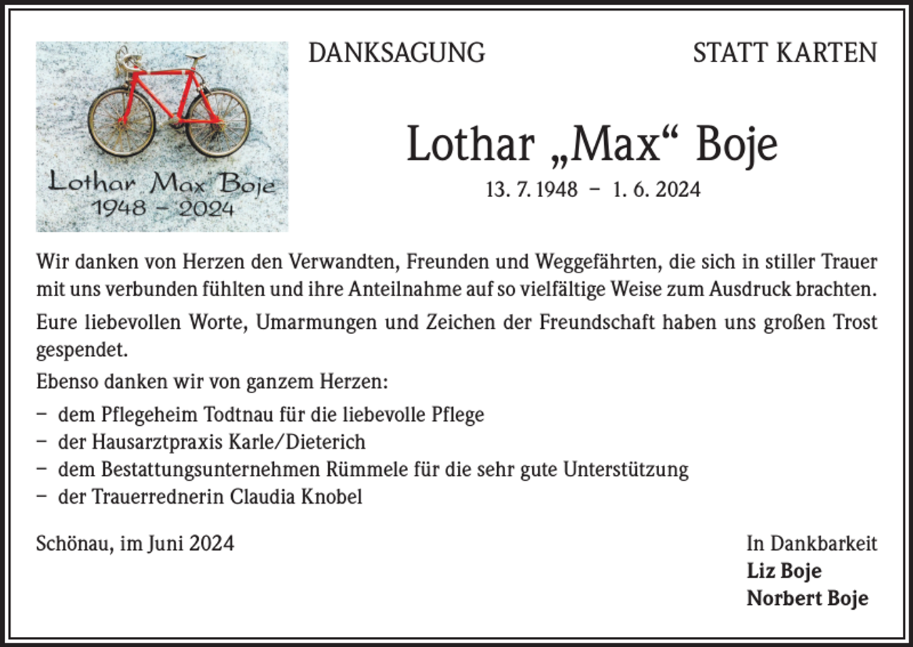 <p>DANKSAGUNG</p><p>STATT KARTEN</p><p>Lothar „Max“ Boje<br />13. 7. 1948 – 1. 6. 2024<br />Wir danken von Herzen den Verwandten, Freunden und Weggefährten, die sich in stiller Trauer<br />mit uns verbunden fühlten und ihre Anteilnahme auf so vielfältige Weise zum Ausdruck brachten.<br />Eure liebevollen Worte, Umarmungen und Zeichen der Freundschaft haben uns großen Trost<br />gespendet.<br />Ebenso danken wir von ganzem Herzen:<br />– dem Pflegeheim Todtnau für die liebevolle Pflege<br />– der Hausarztpraxis Karle/Dieterich<br />– dem Bestattungsunternehmen Rümmele für die sehr gute Unterstützung<br />– der Trauerrednerin Claudia Knobel<br />Schönau, im Juni 2024 In Dankbarkeit<br />Liz Boje<br />Norbert Boje</p>