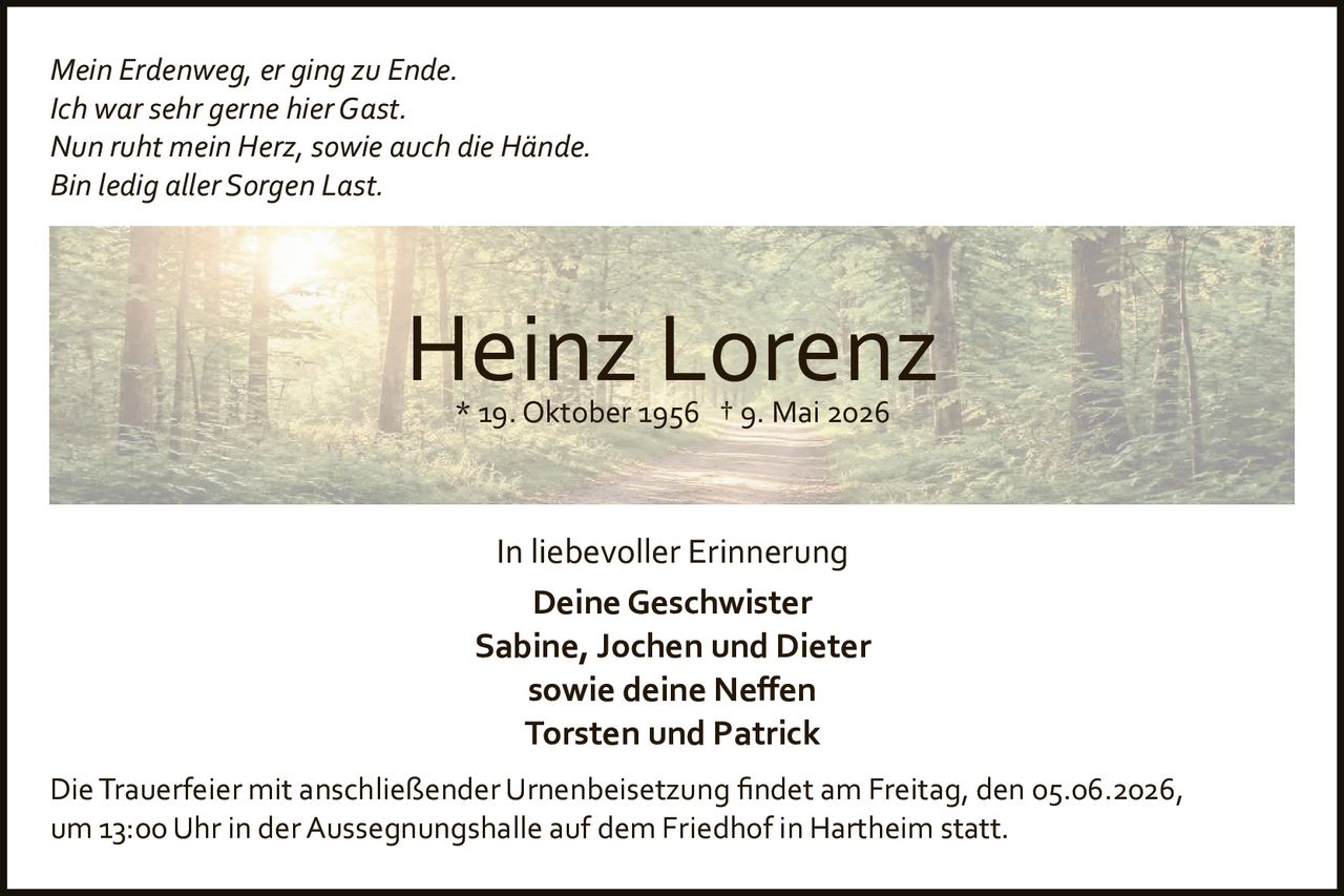 <p><i>Mein Erdenweg, er ging zu Ende.<br>Ich war sehr gerne hier Gast.<br>Nun ruht mein Herz, sowie auch die Hände.<br>Bin ledig aller Sorgen Last.</i></p>

<p><strong>Heinz Lorenz</strong><br>*19. Oktober 1956  †9. Mai 2026</p>

<p>In liebevoller Erinnerung</p>

<p><strong>Deine Geschwister<br>Sabine, Jochen und Dieter<br>sowie deine Neffen<br>Torsten und Patrick</strong></p>

<p>Die Trauerfeier mit anschließender Urnenbseisetzung findet am Freitag, den 05.06.2026, um 13:00 Uhr in der Aussegnungshalle auf dem Friedhof in Hartheim statt.</p>
