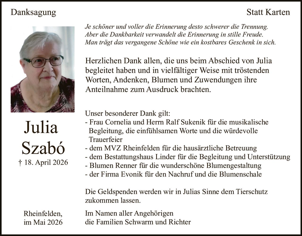 <p>Danksagung Statt Karten</p><p>Je schöner und voller die Erinnerung desto schwerer die Trennung.<br>Aber die Dankbarkeit verwandelt die Erinnerung in stille Freude.<br>Man trägt das vergangene Schöne wie ein kostbares Geschenk in sich.</p><p>Herzlichen Dank allen, die uns beim Abschied von Julia begleitet haben und in vielfältiger Weise mit tröstenden Worten, Andenken, Blumen und Zuwendungen ihre Anteilnahme zum Ausdruck brachten.</p><p>Unser besonderer Dank gilt:<br>- Frau Cornelia und Herrn Ralf Sukenik für die musikalische Begleitung, die einfühlsamen Worte und die würdevolle Trauerfeier<br>- dem MVZ Rheinfelden für die hausärztliche Betreuung<br>- dem Bestattungshaus Linder für die Begleitung und Unterstützung<br>- Blumen Renner für die wunderschöne Blumengestaltung<br>- der Firma Evonik für den Nachruf und die Blumenschale</p><p>Die Geldspenden werden wir in Julias Sinne dem Tierschutz zukommen lassen.</p><p>Im Namen aller Angehörigen<br>die Familien Schwarm und Richter</p><p>Rheinfelden,<br>im Mai 2026</p>