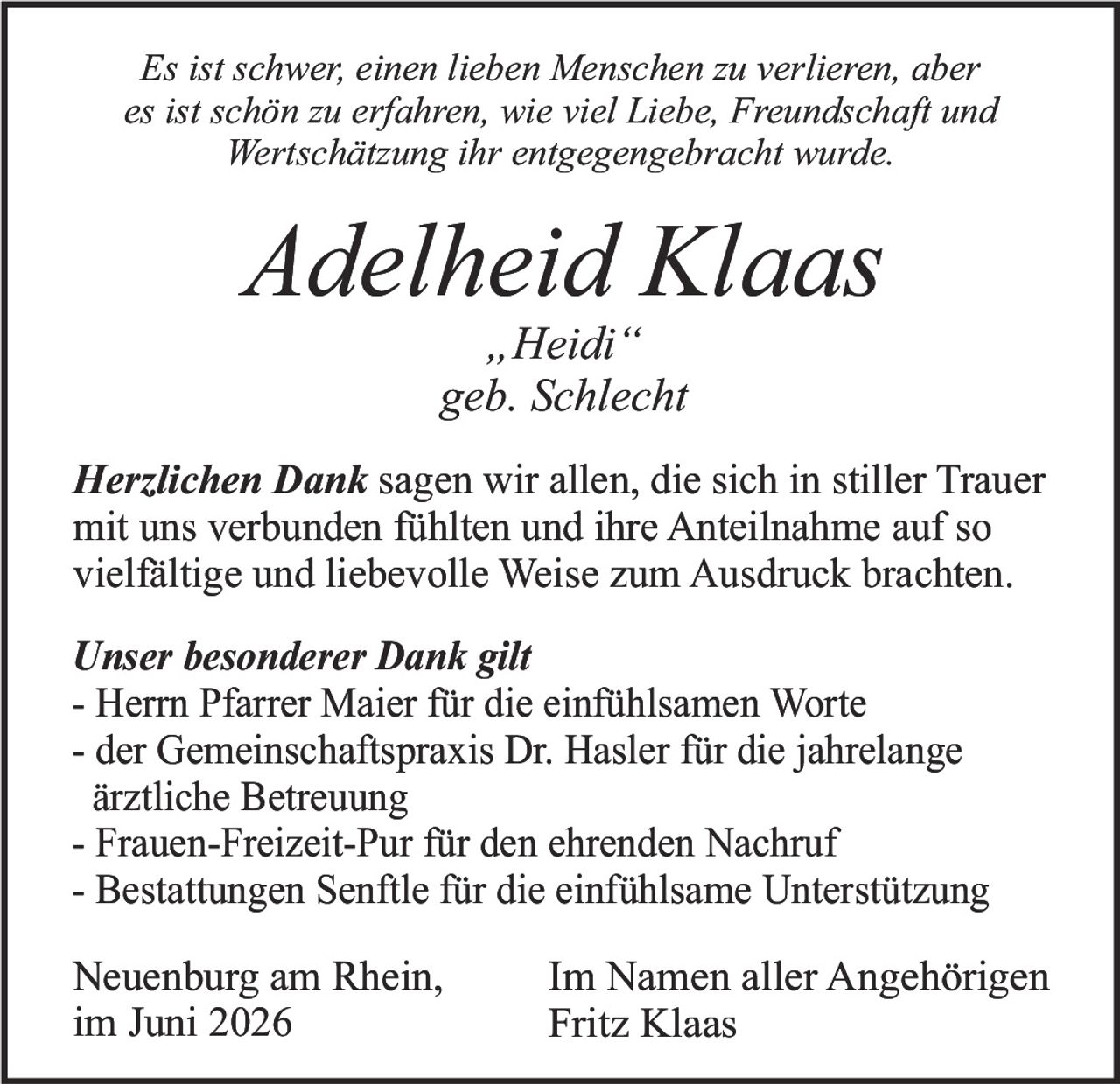 <i>Es ist schwer, einen lieben Menschen zu verlieren, aber es ist schön zu erfahren, wie viel Liebe, Freundschaft und Wertschätzung ihr entgegengebracht wurde.</i><br><br><strong>Adelheid Klaas</strong><br>„Heidi"<br>geb. Schlecht<br><br><strong>Herzlichen Dank</strong> sagen wir allen, die sich in stiller Trauer mit uns verbunden fühlten und ihre Anteilnahme auf so vielfältige und liebevolle Weise zum Ausdruck brachten.<br><br><strong>Unser besonderer Dank gilt</strong><br>- Herrn Pfarrer Maier für die einfühlsamen Worte<br>- der Gemeinschaftspraxis Dr. Hasler für die jahrelange ärztliche Betreuung<br>- Frauen-Freizeit-Pur für den ehrenden Nachruf<br>- Bestattungen Senftle für die einfühlsame Unterstützung<br><br>Neuenburg am Rhein,<br>im Juni 2026<br><br>Im Namen aller Angehörigen<br>Fritz Klaas