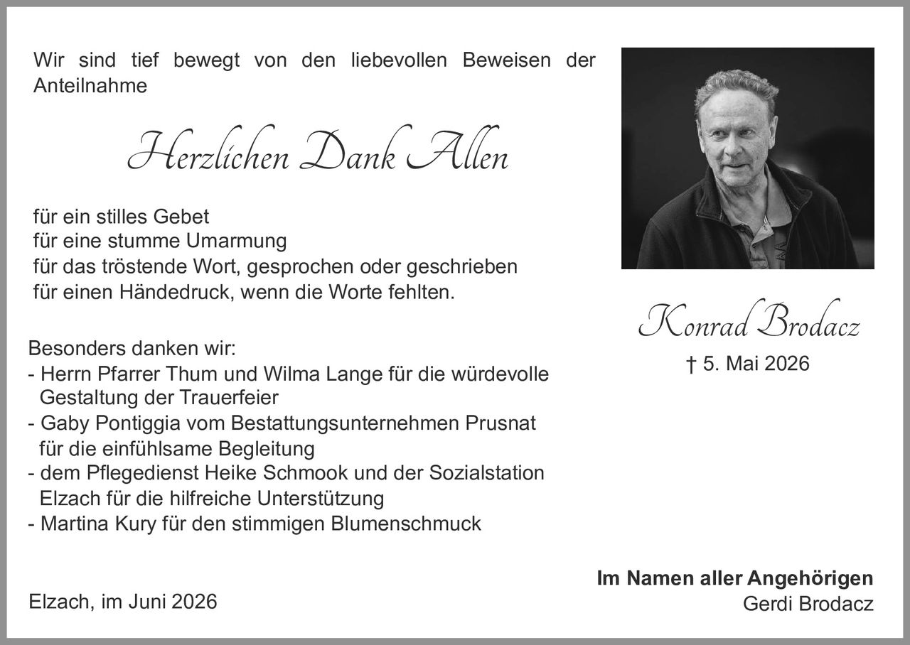 <p><strong>Konrad Brodacz</strong><br/>† 5. Mai 2026</p>

<p>Im Namen aller Angehörigen<br/>Gerdi Brodacz</p>

<p>Wir sind tief bewegt von den liebevollen Beweisen der Anteilnahme</p>

<p><i>Herzlichen Dank Allen</i></p>

<p>für ein stilles Gebet<br/>für eine stumme Umarmung<br/>für das tröstende Wort, gesprochen oder geschrieben<br/>für einen Händedruck, wenn die Worte fehlten.</p>

<p>Besonders danken wir:<br/>- Herrn Pfarrer Thum und Wilma Lange für die würdevolle Gestaltung der Trauerfeier<br/>- Gaby Pontiggia vom Bestattungsunternehmen Prusnat für die einfühlsame Begleitung<br/>- dem Pflegedienst Heike Schmook und der Sozialstation Elzach für die hilfreiche Unterstützung<br/>- Martina Kury für den stimmigen Blumenschmuck</p>

<p>Elzach, im Juni 2026</p>