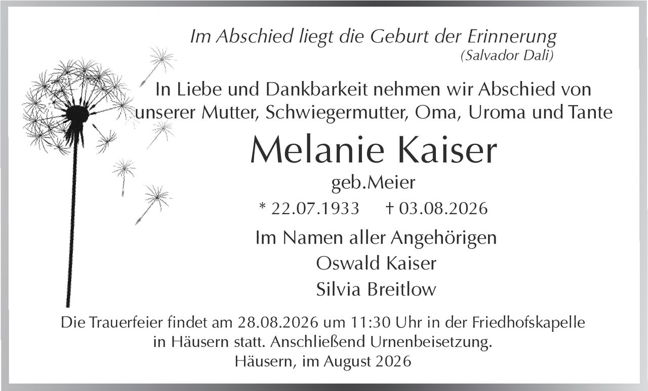 <p><i>Im Abschied liegt die Geburt der Erinnerung</i> (Salvador Dali)</p><p>In Liebe und Dankbarkeit nehmen wir Abschied von unserer Mutter, Schwiegermutter, Oma, Uroma und Tante</p><p><strong>Melanie Kaiser</strong><br/>geb. Meier<br/>* 22.07.1933 † 03.08.2026</p><p>Die Trauerfeier findet am 28.08.2026 um 11:30 Uhr in der Friedhofskapelle in Häusern statt. Anschließend Urnenbeisetzung.</p><p>Häusern, im August 2026</p><p>Im Namen aller Angehörigen<br/>Oswald Kaiser<br/>Silvia Breitlow</p>