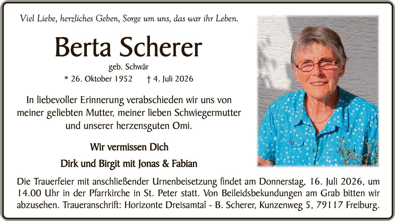 <p><i>Viel Liebe, herzliches Geben, Sorge um uns, das war ihr Leben.</i></p>

<p><strong>Berta Scherer</strong><br>geb. Schwär<br>* 26. Oktober 1952   † 4. Juli 2026</p>

<p>In liebevoller Erinnerung verabschieden wir uns von meiner geliebten Mutter, meiner lieben Schwiegermutter und unserer herzensguten Omi.</p>

<p><strong>Wir vermissen Dich</strong><br>Dirk und Birgit mit Jonas & Fabian</p>

<p>Die Trauerfeier mit anschließender Urnenbeisetzung findet am Donnerstag, 16. Juli 2026, um 14.00 Uhr in der Pfarrkirche in St. Peter statt. Von Beileidsbekundungen am Grab bitten wir absehen. Traueranschrift: Horizonte Dreisamtal - B. Scherer, Kunzenweg 5, 79117 Freiburg.</p>